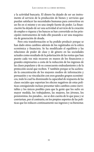L AS   CAUSAS DE LA CRISIS MUNDIAL


y la actividad bancaria. El dinero ha dejado de ser un instru-
mento al servicio de la producción de bienes y servicios que
puedan satisfacer las necesidades humanas para convertirse en
un fin en sí mismo y en una simple fuente de poder. La finan-
ciación ha dejado de ser una actividad al servicio de la creación
de empleo o riqueza y los bancos se han convertido en los prin-
cipales instrumentos de todo ello pasando a ser una maquina-
ria de generación de deuda.
    Pero esta transformación se ha podido producir porque se
han dado otros cambios además de los registrados en la esfera
económica y financiera. Se ha modificado el equilibrio y las
relaciones de poder de clase y de género en las sociedades
actuales como resultado de la polarización de las rentas que han
puesto cada vez más recursos en manos de los financieros y
grandes empresarios a costa de la reducción de los ingresos de
las clases populares y de su consecuente endeudamiento y de la
protección social que reciben. Y también porque se ha acelera-
do la concentración de los mayores medios de información y
persuasión y su vinculación con esos grandes grupos económi-
cos, todo lo cual ha disminuido la capacidad de respuesta de las
clases sociales que soportan los efectos negativos de estas polí-
ticas consiguiendo incluso presentar tales cambios como inevi-
tables y los únicos posibles para que la gente que los sufre en
mayor medida, los trabajadores, las mujeres, los jóvenes, los
pensionistas, los parados... no se den cuenta de lo que pasa y se
conviertan, por el contrario, en los propios soportes de las polí-
ticas que les reducen continuamente sus ingresos y su bienestar.




                                  35
 