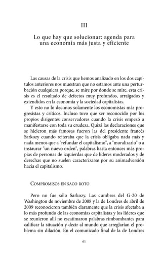 III
     Lo que hay que solucionar: agenda para
       una economía más justa y eficiente




    Las causas de la crisis que hemos analizado en los dos capí-
tulos anteriores nos muestran que no estamos ante una pertur-
bación cualquiera porque, se mire por donde se mire, esta cri-
sis es el resultado de defectos muy profundos, arraigados y
extendidos en la economía y la sociedad capitalistas.
    Y esto no lo decimos solamente los economistas más pro-
gresistas y críticos. Incluso tuvo que ser reconocido por los
propios dirigentes conservadores cuando la crisis empezó a
manifestarse con toda su crudeza. Quizá las declaraciones que
se hicieron más famosas fueron las del presidente francés
Sarkozy cuando reiteraba que la crisis obligaba nada más y
nada menos que a "refundar el capitalismo", a "moralizarlo" o a
instaurar "un nuevo orden", palabras hasta entonces más pro-
pias de personas de izquierdas que de líderes moderados y de
derechas que no suelen caracterizarse por su animadversión
hacia el capitalismo.


   COMPROMISOS EN SACO ROTO

    Pero no fue sólo Sarkozy. Las cumbres del G-20 de
Washington de noviembre de 2008 y la de Londres de abril de
2009 reconocieron también claramente que la crisis afectaba a
lo más profundo de las economías capitalistas y los líderes que
se reunieron allí no escatimaron palabras rimbombantes para
calificar la situación y decir al mundo que arreglarían el pro-
blema sin dilación. En el comunicado final de la de Londres

                               61
 