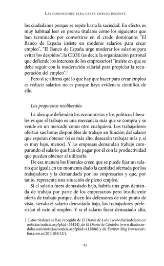 L AS   CONDICIONES PARA CREAR EMPLEO DECENTE



los ciudadanos porque se repite hasta la saciedad. En efecto, es
muy habitual leer en prensa titulares como los siguientes que
han terminado por convertirse en el credo dominante: "El
Banco de España insiste en moderar salarios para crear
empleo", "El Banco de España urge moderar los salarios para
evitar los despidos", la CEOE (es decir, la organización patronal
que defiende los intereses de los empresarios) "insiste en que se
debe seguir con la moderación salarial para propiciar la recu-
peración del empleo".2
    Pero si se afirma que lo que hay que hacer para crear empleo
es reducir salarios no es porque haya evidencia científica de
ello.

   Las propuestas neoliberales
    La idea que defienden los economistas y los políticos libera-
les es que el trabajo es una mercancía más que se compra y se
vende en un mercado como otro cualquiera. Los trabajadores
ofertan sus horas disponibles de trabajo en función del salario
que esperan obtener (si es más alto, desearán trabajar más y, si
es muy bajo, menos). Y las empresas demandan trabajo com-
parando el salario que han de pagar por él con la productividad
que pueden obtener al utilizarlo.
    De esa manera los liberales creen que se puede fijar un sala-
rio que iguala en un momento dado la cantidad ofertada por los
trabajadores y la demandada por los empresarios y que, por
tanto, representa una situación de pleno empleo.
    Si el salario fuera demasiado bajo, habría una gran deman-
da de trabajo por parte de los empresarios pero insuficiente
oferta de trabajo porque, dicen los defensores de este punto de
vista, siendo el salario demasiado bajo, los trabajadores prefe-
rirían el ocio al empleo. Y si el salario fuera demasiado alto,

2. Estos titulares se han recogido de El Diario de León (www.diariodeleon.es/
  noticias/noticia.asp?pkid=53424), de El Diario de Córdoba (www.diariocor-
  doba.com/noticias/noticia.asp?pkid=412886) y de Euribor blog (www.euri-
  bor.com.es/2011/04/12/).

                                     85
 
