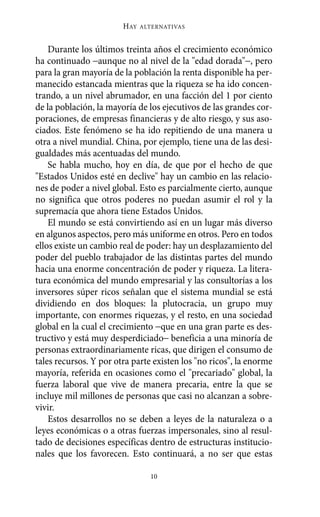 HAY   ALTERNATIVAS



    Durante los últimos treinta años el crecimiento económico
ha continuado −aunque no al nivel de la "edad dorada"−, pero
para la gran mayoría de la población la renta disponible ha per-
manecido estancada mientras que la riqueza se ha ido concen-
trando, a un nivel abrumador, en una facción del 1 por ciento
de la población, la mayoría de los ejecutivos de las grandes cor-
poraciones, de empresas financieras y de alto riesgo, y sus aso-
ciados. Este fenómeno se ha ido repitiendo de una manera u
otra a nivel mundial. China, por ejemplo, tiene una de las desi-
gualdades más acentuadas del mundo.
    Se habla mucho, hoy en día, de que por el hecho de que
"Estados Unidos esté en declive" hay un cambio en las relacio-
nes de poder a nivel global. Esto es parcialmente cierto, aunque
no significa que otros poderes no puedan asumir el rol y la
supremacía que ahora tiene Estados Unidos.
    El mundo se está convirtiendo así en un lugar más diverso
en algunos aspectos, pero más uniforme en otros. Pero en todos
ellos existe un cambio real de poder: hay un desplazamiento del
poder del pueblo trabajador de las distintas partes del mundo
hacia una enorme concentración de poder y riqueza. La litera-
tura económica del mundo empresarial y las consultorías a los
inversores súper ricos señalan que el sistema mundial se está
dividiendo en dos bloques: la plutocracia, un grupo muy
importante, con enormes riquezas, y el resto, en una sociedad
global en la cual el crecimiento −que en una gran parte es des-
tructivo y está muy desperdiciado− beneficia a una minoría de
personas extraordinariamente ricas, que dirigen el consumo de
tales recursos. Y por otra parte existen los "no ricos", la enorme
mayoría, referida en ocasiones como el "precariado" global, la
fuerza laboral que vive de manera precaria, entre la que se
incluye mil millones de personas que casi no alcanzan a sobre-
vivir.
    Estos desarrollos no se deben a leyes de la naturaleza o a
leyes económicas o a otras fuerzas impersonales, sino al resul-
tado de decisiones específicas dentro de estructuras institucio-
nales que los favorecen. Esto continuará, a no ser que estas

                                10
 