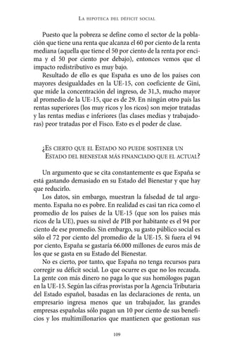 LA   HIPOTECA DEL DÉFICIT SOCIAL



    Puesto que la pobreza se define como el sector de la pobla-
ción que tiene una renta que alcanza el 60 por ciento de la renta
mediana (aquella que tiene el 50 por ciento de la renta por enci-
ma y el 50 por ciento por debajo), entonces vemos que el
impacto redistributivo es muy bajo.
    Resultado de ello es que España es uno de los países con
mayores desigualdades en la UE-15, con coeficiente de Gini,
que mide la concentración del ingreso, de 31,3, mucho mayor
al promedio de la UE-15, que es de 29. En ningún otro país las
rentas superiores (los muy ricos y los ricos) son mejor tratadas
y las rentas medias e inferiores (las clases medias y trabajado-
ras) peor tratadas por el Fisco. Esto es el poder de clase.


   ¿ES CIERTO QUE EL ESTADO NO PUEDE SOSTENER UN
    ESTADO DEL BIENESTAR MÁS FINANCIADO QUE EL ACTUAL?

    Un argumento que se cita constantemente es que España se
está gastando demasiado en su Estado del Bienestar y que hay
que reducirlo.
    Los datos, sin embargo, muestran la falsedad de tal argu-
mento. España no es pobre. En realidad es casi tan rica como el
promedio de los países de la UE-15 (que son los países más
ricos de la UE), pues su nivel de PIB por habitante es el 94 por
ciento de ese promedio. Sin embargo, su gasto público social es
sólo el 72 por ciento del promedio de la UE-15. Si fuera el 94
por ciento, España se gastaría 66.000 millones de euros más de
los que se gasta en su Estado del Bienestar.
    No es cierto, por tanto, que España no tenga recursos para
corregir su déficit social. Lo que ocurre es que no los recauda.
La gente con más dinero no paga lo que sus homólogos pagan
en la UE-15. Según las cifras provistas por la Agencia Tributaria
del Estado español, basadas en las declaraciones de renta, un
empresario ingresa menos que un trabajador, las grandes
empresas españolas sólo pagan un 10 por ciento de sus benefi-
cios y los multimillonarios que mantienen que gestionan sus

                                109
 