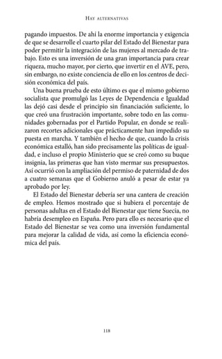 HAY   ALTERNATIVAS



pagando impuestos. De ahí la enorme importancia y exigencia
de que se desarrolle el cuarto pilar del Estado del Bienestar para
poder permitir la integración de las mujeres al mercado de tra-
bajo. Esto es una inversión de una gran importancia para crear
riqueza, mucho mayor, por cierto, que invertir en el AVE, pero,
sin embargo, no existe conciencia de ello en los centros de deci-
sión económica del país.
    Una buena prueba de esto último es que el mismo gobierno
socialista que promulgó las Leyes de Dependencia e Igualdad
las dejó casi desde el principio sin financiación suficiente, lo
que creó una frustración importante, sobre todo en las comu-
nidades gobernadas por el Partido Popular, en donde se reali-
zaron recortes adicionales que prácticamente han impedido su
puesta en marcha. Y también el hecho de que, cuando la crisis
económica estalló, han sido precisamente las políticas de igual-
dad, e incluso el propio Ministerio que se creó como su buque
insignia, las primeras que han visto mermar sus presupuestos.
Así ocurrió con la ampliación del permiso de paternidad de dos
a cuatro semanas que el Gobierno anuló a pesar de estar ya
aprobado por ley.
    El Estado del Bienestar debería ser una cantera de creación
de empleo. Hemos mostrado que si hubiera el porcentaje de
personas adultas en el Estado del Bienestar que tiene Suecia, no
habría desempleo en España. Pero para ello es necesario que el
Estado del Bienestar se vea como una inversión fundamental
para mejorar la calidad de vida, así como la eficiencia econó-
mica del país.




                                118
 