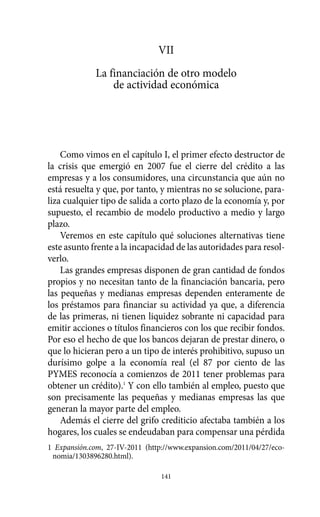 VII
             La financiación de otro modelo
                 de actividad económica




    Como vimos en el capítulo I, el primer efecto destructor de
la crisis que emergió en 2007 fue el cierre del crédito a las
empresas y a los consumidores, una circunstancia que aún no
está resuelta y que, por tanto, y mientras no se solucione, para-
liza cualquier tipo de salida a corto plazo de la economía y, por
supuesto, el recambio de modelo productivo a medio y largo
plazo.
    Veremos en este capítulo qué soluciones alternativas tiene
este asunto frente a la incapacidad de las autoridades para resol-
verlo.
    Las grandes empresas disponen de gran cantidad de fondos
propios y no necesitan tanto de la financiación bancaria, pero
las pequeñas y medianas empresas dependen enteramente de
los préstamos para financiar su actividad ya que, a diferencia
de las primeras, ni tienen liquidez sobrante ni capacidad para
emitir acciones o títulos financieros con los que recibir fondos.
Por eso el hecho de que los bancos dejaran de prestar dinero, o
que lo hicieran pero a un tipo de interés prohibitivo, supuso un
durísimo golpe a la economía real (el 87 por ciento de las
PYMES reconocía a comienzos de 2011 tener problemas para
obtener un crédito).1 Y con ello también al empleo, puesto que
son precisamente las pequeñas y medianas empresas las que
generan la mayor parte del empleo.
    Además el cierre del grifo crediticio afectaba también a los
hogares, los cuales se endeudaban para compensar una pérdida
1 Expansión.com, 27-IV-2011 (http://www.expansion.com/2011/04/27/eco-
 nomia/1303896280.html).

                                 141
 