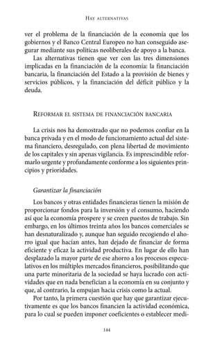 HAY   ALTERNATIVAS



ver el problema de la financiación de la economía que los
gobiernos y el Banco Central Europeo no han conseguido ase-
gurar mediante sus políticas neoliberales de apoyo a la banca.
   Las alternativas tienen que ver con las tres dimensiones
implicadas en la financiación de la economía: la financiación
bancaria, la financiación del Estado a la provisión de bienes y
servicios públicos, y la financiación del déficit público y la
deuda.


   REFORMAR EL SISTEMA DE FINANCIACIÓN BANCARIA

    La crisis nos ha demostrado que no podemos confiar en la
banca privada y en el modo de funcionamiento actual del siste-
ma financiero, desregulado, con plena libertad de movimiento
de los capitales y sin apenas vigilancia. Es imprescindible refor-
marlo urgente y profundamente conforme a los siguientes prin-
cipios y prioridades.

   Garantizar la financiación
    Los bancos y otras entidades financieras tienen la misión de
proporcionar fondos para la inversión y el consumo, haciendo
así que la economía prospere y se creen puestos de trabajo. Sin
embargo, en los últimos treinta años los bancos comerciales se
han desnaturalizado y, aunque han seguido recogiendo el aho-
rro igual que hacían antes, han dejado de financiar de forma
eficiente y eficaz la actividad productiva. En lugar de ello han
desplazado la mayor parte de ese ahorro a los procesos especu-
lativos en los múltiples mercados financieros, posibilitando que
una parte minoritaria de la sociedad se haya lucrado con acti-
vidades que en nada benefician a la economía en su conjunto y
que, al contrario, la empujan hacia crisis como la actual.
    Por tanto, la primera cuestión que hay que garantizar ejecu-
tivamente es que los bancos financien la actividad económica,
para lo cual se pueden imponer coeficientes o establecer medi-

                                144
 