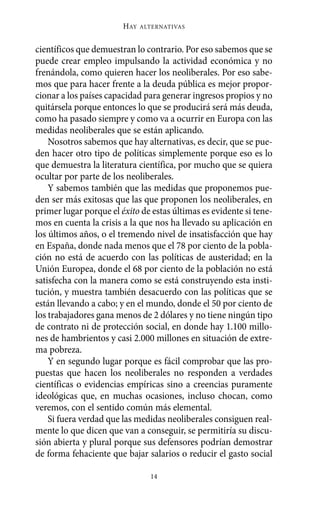 HAY   ALTERNATIVAS



científicos que demuestran lo contrario. Por eso sabemos que se
puede crear empleo impulsando la actividad económica y no
frenándola, como quieren hacer los neoliberales. Por eso sabe-
mos que para hacer frente a la deuda pública es mejor propor-
cionar a los países capacidad para generar ingresos propios y no
quitársela porque entonces lo que se producirá será más deuda,
como ha pasado siempre y como va a ocurrir en Europa con las
medidas neoliberales que se están aplicando.
    Nosotros sabemos que hay alternativas, es decir, que se pue-
den hacer otro tipo de políticas simplemente porque eso es lo
que demuestra la literatura científica, por mucho que se quiera
ocultar por parte de los neoliberales.
    Y sabemos también que las medidas que proponemos pue-
den ser más exitosas que las que proponen los neoliberales, en
primer lugar porque el éxito de estas últimas es evidente si tene-
mos en cuenta la crisis a la que nos ha llevado su aplicación en
los últimos años, o el tremendo nivel de insatisfacción que hay
en España, donde nada menos que el 78 por ciento de la pobla-
ción no está de acuerdo con las políticas de austeridad; en la
Unión Europea, donde el 68 por ciento de la población no está
satisfecha con la manera como se está construyendo esta insti-
tución, y muestra también desacuerdo con las políticas que se
están llevando a cabo; y en el mundo, donde el 50 por ciento de
los trabajadores gana menos de 2 dólares y no tiene ningún tipo
de contrato ni de protección social, en donde hay 1.100 millo-
nes de hambrientos y casi 2.000 millones en situación de extre-
ma pobreza.
    Y en segundo lugar porque es fácil comprobar que las pro-
puestas que hacen los neoliberales no responden a verdades
científicas o evidencias empíricas sino a creencias puramente
ideológicas que, en muchas ocasiones, incluso chocan, como
veremos, con el sentido común más elemental.
    Si fuera verdad que las medidas neoliberales consiguen real-
mente lo que dicen que van a conseguir, se permitiría su discu-
sión abierta y plural porque sus defensores podrían demostrar
de forma fehaciente que bajar salarios o reducir el gasto social

                                14
 