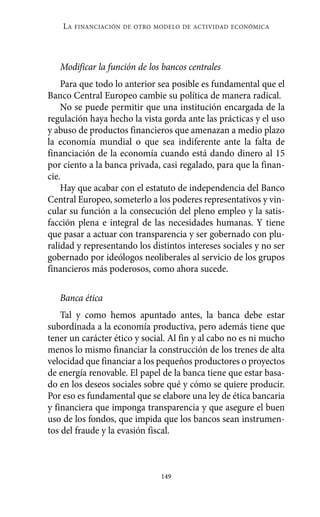 LA   FINANCIACIÓN DE OTRO MODELO DE ACTIVIDAD ECONÓMICA




   Modificar la función de los bancos centrales
    Para que todo lo anterior sea posible es fundamental que el
Banco Central Europeo cambie su política de manera radical.
    No se puede permitir que una institución encargada de la
regulación haya hecho la vista gorda ante las prácticas y el uso
y abuso de productos financieros que amenazan a medio plazo
la economía mundial o que sea indiferente ante la falta de
financiación de la economía cuando está dando dinero al 15
por ciento a la banca privada, casi regalado, para que la finan-
cie.
    Hay que acabar con el estatuto de independencia del Banco
Central Europeo, someterlo a los poderes representativos y vin-
cular su función a la consecución del pleno empleo y la satis-
facción plena e integral de las necesidades humanas. Y tiene
que pasar a actuar con transparencia y ser gobernado con plu-
ralidad y representando los distintos intereses sociales y no ser
gobernado por ideólogos neoliberales al servicio de los grupos
financieros más poderosos, como ahora sucede.

   Banca ética
    Tal y como hemos apuntado antes, la banca debe estar
subordinada a la economía productiva, pero además tiene que
tener un carácter ético y social. Al fin y al cabo no es ni mucho
menos lo mismo financiar la construcción de los trenes de alta
velocidad que financiar a los pequeños productores o proyectos
de energía renovable. El papel de la banca tiene que estar basa-
do en los deseos sociales sobre qué y cómo se quiere producir.
Por eso es fundamental que se elabore una ley de ética bancaria
y financiera que imponga transparencia y que asegure el buen
uso de los fondos, que impida que los bancos sean instrumen-
tos del fraude y la evasión fiscal.



                               149
 