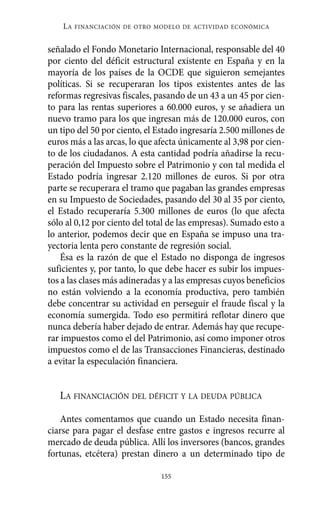 LA   FINANCIACIÓN DE OTRO MODELO DE ACTIVIDAD ECONÓMICA


señalado el Fondo Monetario Internacional, responsable del 40
por ciento del déficit estructural existente en España y en la
mayoría de los países de la OCDE que siguieron semejantes
políticas. Si se recuperaran los tipos existentes antes de las
reformas regresivas fiscales, pasando de un 43 a un 45 por cien-
to para las rentas superiores a 60.000 euros, y se añadiera un
nuevo tramo para los que ingresan más de 120.000 euros, con
un tipo del 50 por ciento, el Estado ingresaría 2.500 millones de
euros más a las arcas, lo que afecta únicamente al 3,98 por cien-
to de los ciudadanos. A esta cantidad podría añadirse la recu-
peración del Impuesto sobre el Patrimonio y con tal medida el
Estado podría ingresar 2.120 millones de euros. Si por otra
parte se recuperara el tramo que pagaban las grandes empresas
en su Impuesto de Sociedades, pasando del 30 al 35 por ciento,
el Estado recuperaría 5.300 millones de euros (lo que afecta
sólo al 0,12 por ciento del total de las empresas). Sumado esto a
lo anterior, podemos decir que en España se impuso una tra-
yectoria lenta pero constante de regresión social.
    Ésa es la razón de que el Estado no disponga de ingresos
suficientes y, por tanto, lo que debe hacer es subir los impues-
tos a las clases más adineradas y a las empresas cuyos beneficios
no están volviendo a la economía productiva, pero también
debe concentrar su actividad en perseguir el fraude fiscal y la
economía sumergida. Todo eso permitirá reflotar dinero que
nunca debería haber dejado de entrar. Además hay que recupe-
rar impuestos como el del Patrimonio, así como imponer otros
impuestos como el de las Transacciones Financieras, destinado
a evitar la especulación financiera.


   LA FINANCIACIÓN DEL DÉFICIT Y LA DEUDA PÚBLICA

    Antes comentamos que cuando un Estado necesita finan-
ciarse para pagar el desfase entre gastos e ingresos recurre al
mercado de deuda pública. Allí los inversores (bancos, grandes
fortunas, etcétera) prestan dinero a un determinado tipo de

                               155
 