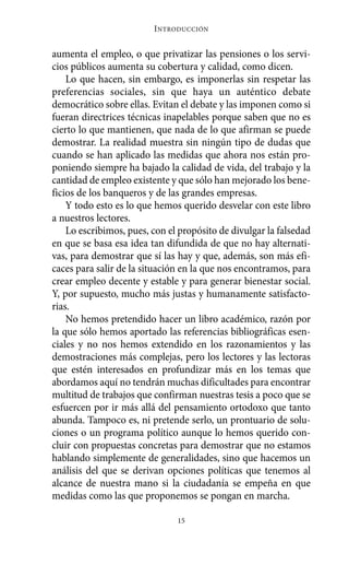 I NTRODUCCIÓN


aumenta el empleo, o que privatizar las pensiones o los servi-
cios públicos aumenta su cobertura y calidad, como dicen.
    Lo que hacen, sin embargo, es imponerlas sin respetar las
preferencias sociales, sin que haya un auténtico debate
democrático sobre ellas. Evitan el debate y las imponen como si
fueran directrices técnicas inapelables porque saben que no es
cierto lo que mantienen, que nada de lo que afirman se puede
demostrar. La realidad muestra sin ningún tipo de dudas que
cuando se han aplicado las medidas que ahora nos están pro-
poniendo siempre ha bajado la calidad de vida, del trabajo y la
cantidad de empleo existente y que sólo han mejorado los bene-
ficios de los banqueros y de las grandes empresas.
    Y todo esto es lo que hemos querido desvelar con este libro
a nuestros lectores.
    Lo escribimos, pues, con el propósito de divulgar la falsedad
en que se basa esa idea tan difundida de que no hay alternati-
vas, para demostrar que sí las hay y que, además, son más efi-
caces para salir de la situación en la que nos encontramos, para
crear empleo decente y estable y para generar bienestar social.
Y, por supuesto, mucho más justas y humanamente satisfacto-
rias.
    No hemos pretendido hacer un libro académico, razón por
la que sólo hemos aportado las referencias bibliográficas esen-
ciales y no nos hemos extendido en los razonamientos y las
demostraciones más complejas, pero los lectores y las lectoras
que estén interesados en profundizar más en los temas que
abordamos aquí no tendrán muchas dificultades para encontrar
multitud de trabajos que confirman nuestras tesis a poco que se
esfuercen por ir más allá del pensamiento ortodoxo que tanto
abunda. Tampoco es, ni pretende serlo, un prontuario de solu-
ciones o un programa político aunque lo hemos querido con-
cluir con propuestas concretas para demostrar que no estamos
hablando simplemente de generalidades, sino que hacemos un
análisis del que se derivan opciones políticas que tenemos al
alcance de nuestra mano si la ciudadanía se empeña en que
medidas como las que proponemos se pongan en marcha.

                               15
 