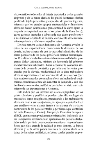 O TRA E UROPA ,   OTRO MUNDO



rio, sometidos todos ellos al interés exportador de las grandes
empresas y de la banca alemana los países periféricos fueron
perdiendo tejido productivo y capacidad de generar ingresos,
mientras que los grandes grupos empresariales y financieros
alemanes fueron acumulando gran cantidad de euros (pues la
mayoría de exportaciones era a los países de la Zona Euro),
euros que eran prestados a la banca de esos países periféricos y
a sus Estados facilitando el enorme crecimiento del endeuda-
miento privado y público en aquellos países.
    De esta manera la clase dominante de Alemania evitaba la
caída de sus exportaciones, financiando la demanda de los
demás, incluso a pesar de que la capacidad adquisitiva de las
clases populares de los países periféricos estaban disminuyen-
do. Una alternativa hubiera sido −tal como en su día había pro-
puesto Oskar Lafontaine, ministro de Economía del gobierno
socialdemócrata Schroeder− hacer depender la economía ale-
mana de la demanda doméstica y permitir que las rentas pro-
ducidas por la elevada productividad de la clase trabajadora
alemana repercutiera en un crecimiento de sus salarios (que
han estado estancados por muchos años), estimulando el creci-
miento económico a base de aumentar la demanda y con ello
también las economías periféricas que hubieran visto un creci-
miento de sus exportaciones a Alemania.
    Esto indica que los intereses de las clases populares de los
países céntricos y periféricos pueden coincidir, en lugar de
mostrarlos como antagónicos, presentando a los trabajadores
alemanes contra los trabajadores, por ejemplo, españoles. Hay
que establecer estas alianzas frente a las alianzas de las clases
dominantes de los países centrales y periféricos que controlan
la Unión Europea, el Consejo Europeo, la Comisión Europea y
el BCE, que intentan precisamente enfrentarlos, indicando que
los trabajadores alemanes están ayudando a las personas traba-
jadoras de la periferia que supuestamente tienen mayores bene-
ficios que ellos, cuando la realidad es muy distinta. La banca
alemana y la de otros países centrales ha estado aliada a la
banca de los países periféricos, así como con las grandes empre-

                                173
 