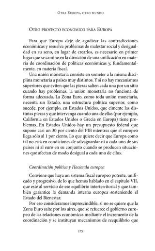 O TRA E UROPA ,   OTRO MUNDO




   OTRO PROYECTO ECONÓMICO PARA EUROPA

    Para que Europa deje de agudizar las contradicciones
económicas y resuelva problemas de malestar social y desigual-
dad en su seno, en lugar de crearlos, es necesario en primer
lugar que se camine en la dirección de una unificación en mate-
ria de coordinación de políticas económicas y, fundamental-
mente, en materia fiscal.
    Una unión monetaria consiste en someter a la misma disci-
plina monetaria a países muy distintos. Y si no hay mecanismos
superiores que eviten que las piezas salten cada una por un sitio
cuando hay problemas, la unión monetaria no funciona de
forma adecuada. La Zona Euro, como toda unión monetaria,
necesita un Estado, una estructura política superior, como
sucede, por ejemplo, en Estados Unidos, que cimente las dis-
tintas piezas y que intervenga cuando una de ellas (por ejemplo,
California en Estados Unidos o Grecia en Europa) tiene pro-
blemas. En Estados Unidos hay un presupuesto federal que
supone casi un 30 por ciento del PIB mientras que el europeo
llega sólo al 1 por ciento. Lo que quiere decir que Europa como
tal no está en condiciones de salvaguardar ni a cada uno de sus
países ni al euro en su conjunto cuando se producen situacio-
nes que afectan de modo desigual a cada uno de ellos.

   Coordinación política y Hacienda europea
   Conviene que haya un sistema fiscal europeo potente, unifi-
cado y progresivo, de lo que hemos hablado en el capítulo VII,
que esté al servicio de ese equilibrio interterritorial y que tam-
bién garantice la demanda interna europea sosteniendo el
Estado del Bienestar.
   Por eso consideramos imprescindible, si no se quiere que la
Zona Euro salte por los aires, que se refuerce el gobierno euro-
peo de las relaciones económicas mediante el incremento de la
coordinación y se instituyan mecanismos de reequilibrio que

                                175
 