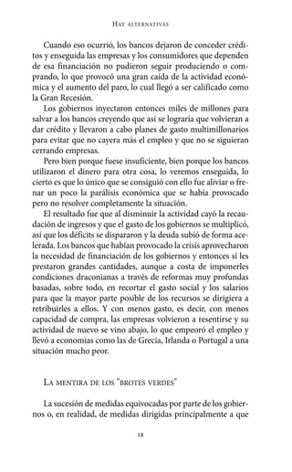 HAY   ALTERNATIVAS



    Cuando eso ocurrió, los bancos dejaron de conceder crédi-
tos y enseguida las empresas y los consumidores que dependen
de esa financiación no pudieron seguir produciendo o com-
prando, lo que provocó una gran caída de la actividad econó-
mica y el aumento del paro, lo cual llegó a ser calificado como
la Gran Recesión.
    Los gobiernos inyectaron entonces miles de millones para
salvar a los bancos creyendo que así se lograría que volvieran a
dar crédito y llevaron a cabo planes de gasto multimillonarios
para evitar que no cayera más el empleo y que no se siguieran
cerrando empresas.
    Pero bien porque fuese insuficiente, bien porque los bancos
utilizaron el dinero para otra cosa, lo veremos enseguida, lo
cierto es que lo único que se consiguió con ello fue aliviar o fre-
nar un poco la parálisis económica que se había provocado
pero no resolver completamente la situación.
    El resultado fue que al disminuir la actividad cayó la recau-
dación de ingresos y que el gasto de los gobiernos se multiplicó,
así que los déficits se dispararon y la deuda subió de forma ace-
lerada. Los bancos que habían provocado la crisis aprovecharon
la necesidad de financiación de los gobiernos y entonces sí les
prestaron grandes cantidades, aunque a costa de imponerles
condiciones draconianas a través de reformas muy profundas
basadas, sobre todo, en recortar el gasto social y los salarios
para que la mayor parte posible de los recursos se dirigiera a
retribuirles a ellos. Y con menos gasto, es decir, con menos
capacidad de compra, las empresas volvieron a resentirse y su
actividad de nuevo se vino abajo, lo que empeoró el empleo y
llevó a economías como las de Grecia, Irlanda o Portugal a una
situación mucho peor.


   LA MENTIRA DE LOS "BROTES VERDES"

   La sucesión de medidas equivocadas por parte de los gobier-
nos o, en realidad, de medidas dirigidas principalmente a que

                                18
 