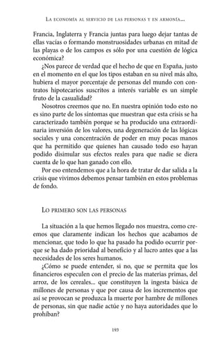 LA   ECONOMÍA AL SERVICIO DE LAS PERSONAS Y EN ARMONÍA   ...

Francia, Inglaterra y Francia juntas para luego dejar tantas de
ellas vacías o formando monstruosidades urbanas en mitad de
las playas o de los campos es sólo por una cuestión de lógica
económica?
    ¿Nos parece de verdad que el hecho de que en España, justo
en el momento en el que los tipos estaban en su nivel más alto,
hubiera el mayor porcentaje de personas del mundo con con-
tratos hipotecarios suscritos a interés variable es un simple
fruto de la casualidad?
    Nosotros creemos que no. En nuestra opinión todo esto no
es sino parte de los síntomas que muestran que esta crisis se ha
caracterizado también porque se ha producido una extraordi-
naria inversión de los valores, una degeneración de las lógicas
sociales y una concentración de poder en muy pocas manos
que ha permitido que quienes han causado todo eso hayan
podido disimular sus efectos reales para que nadie se diera
cuenta de lo que han ganado con ello.
    Por eso entendemos que a la hora de tratar de dar salida a la
crisis que vivimos debemos pensar también en estos problemas
de fondo.


   LO PRIMERO SON LAS PERSONAS

    La situación a la que hemos llegado nos muestra, como cre-
emos que claramente indican los hechos que acabamos de
mencionar, que todo lo que ha pasado ha podido ocurrir por-
que se ha dado prioridad al beneficio y al lucro antes que a las
necesidades de los seres humanos.
    ¿Cómo se puede entender, si no, que se permita que los
financieros especulen con el precio de las materias primas, del
arroz, de los cereales... que constituyen la ingesta básica de
millones de personas y que por causa de los incrementos que
así se provocan se produzca la muerte por hambre de millones
de personas, sin que nadie actúe y no haya autoridades que lo
prohíban?

                                193
 