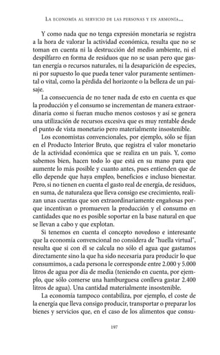 LA   ECONOMÍA AL SERVICIO DE LAS PERSONAS Y EN ARMONÍA   ...

    Y como nada que no tenga expresión monetaria se registra
a la hora de valorar la actividad económica, resulta que no se
toman en cuenta ni la destrucción del medio ambiente, ni el
despilfarro en forma de residuos que no se usan pero que gas-
tan energía o recursos naturales, ni la desaparición de especies,
ni por supuesto lo que pueda tener valor puramente sentimen-
tal o vital, como la pérdida del horizonte o la belleza de un pai-
saje.
    La consecuencia de no tener nada de esto en cuenta es que
la producción y el consumo se incrementan de manera extraor-
dinaria como si fueran mucho menos costosos y así se genera
una utilización de recursos excesiva que es muy rentable desde
el punto de vista monetario pero materialmente insostenible.
    Los economistas convencionales, por ejemplo, sólo se fijan
en el Producto Interior Bruto, que registra el valor monetario
de la actividad económica que se realiza en un país. Y, como
sabemos bien, hacen todo lo que está en su mano para que
aumente lo más posible y cuanto antes, pues entienden que de
ello depende que haya empleo, beneficios e incluso bienestar.
Pero, si no tienen en cuenta el gasto real de energía, de residuos,
en suma, de naturaleza que lleva consigo ese crecimiento, reali-
zan unas cuentas que son extraordinariamente engañosas por-
que incentivan o promueven la producción y el consumo en
cantidades que no es posible soportar en la base natural en que
se llevan a cabo y que explotan.
    Si tenemos en cuenta el concepto novedoso e interesante
que la economía convencional no considera de "huella virtual",
resulta que si con él se calcula no sólo el agua que gastamos
directamente sino la que ha sido necesaria para producir lo que
consumimos, a cada persona le corresponde entre 2.000 y 5.000
litros de agua por día de media (teniendo en cuenta, por ejem-
plo, que sólo comerse una hamburguesa conlleva gastar 2.400
litros de agua). Una cantidad materialmente insostenible.
    La economía tampoco contabiliza, por ejemplo, el coste de
la energía que lleva consigo producir, transportar o preparar los
bienes y servicios que, en el caso de los alimentos que consu-

                                197
 