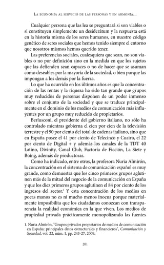 LA   ECONOMÍA AL SERVICIO DE LAS PERSONAS Y EN ARMONÍA        ...

    Cualquier persona que las lea se preguntará si son viables o
si constituyen simplemente un desiderátum y la respuesta está
en la historia misma de los seres humanos, en nuestro código
genético de seres sociales que hemos tenido siempre el entorno
que nosotros mismos hemos querido tener.
    Las preferencias sociales, cualesquiera que sean, no son via-
bles o no por definición sino en la medida en que los sujetos
que las defienden sean capaces o no de hacer que se asuman
como deseables por la mayoría de la sociedad, o bien porque las
impongan a los demás por la fuerza.
    Lo que ha ocurrido en los últimos años es que la concentra-
ción de las rentas y la riqueza ha sido tan grande que grupos
muy reducidos de personas disponen de un poder inmenso
sobre el conjunto de la sociedad y que se traduce principal-
mente en el dominio de los medios de comunicación más influ-
yentes por un grupo muy reducido de propietarios.
    Berlusconi, el presidente del gobierno italiano, no sólo ha
controlado mientras gobierna el cien por cien de la televisión
terrestre y el 90 por ciento del total de cadenas italiano, sino que
en España posee el 41 por ciento de Telecinco y Cuatro, el 22
por ciento de Digital + y además los canales de la TDT 40
Latino, Divinity, Canal Club, Factoría de Ficción, La Siete y
Boing, además de productoras.
    Como ha indicado, entre otros, la profesora Nuria Almirón,
la concentración en el sistema de comunicación español es muy
grande, como demuestra que los cinco primeros grupos agluti-
nen más de la mitad del negocio de la comunicación en España
y que los diez primeros grupos aglutinen el 84 por ciento de los
ingresos del sector.1 Y esta concentración de los medios en
pocas manos no es ni mucho menos inocua porque material-
mente imposibilita que los ciudadanos conozcan con transpa-
rencia la realidad económica en la que viven. Los medios de
propiedad privada prácticamente monopolizando las fuentes
1. Nuria Almirón, "Grupos privados propietarios de medios de comunicación
  en España: principales datos estructurales y financieros", Comunicación y
  Sociedad, vol. 22, núm. 1, pp. 243-27, 2009.

                                   201
 