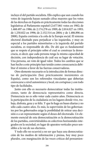 HAY   ALTERNATIVAS



incluye el del partido socialista. Ello explica que aun cuando los
votos de izquierda hayan sumado cifras mayores que los votos
de las derechas en España en prácticamente todas las elecciones
legislativas al Parlamento español (2.677.061 votos en 1982; de
1.460.497 en 1986; de 2.174.278 en 1989; de 2.014.027 en 1993;
de 1.250.822 en 1996; de 2.152.514 en 2004; y de 1.486.896 en
2008), España continúa a la cola de la Europa social. El sistema
electoral diseñado para perjudicar a las izquierdas, y muy en
especial a los partidos minoritarios a la izquierda del partido
socialista, es responsable de ello. De ahí que es fundamental
que se respete el principio sobre el cual se construye la demo-
cracia, es decir, que cada persona tenga la misma capacidad de
decisión, con independencia de cuál sea su lugar de votación.
Una persona, un voto de igual valor. Todos los cambios que se
han hecho a este principio han tenido como consecuencia debi-
litar el mismo a favor de las fuerzas conservadoras.
    Otro elemento necesario es la introducción de formas direc-
tas de participación (hoy prácticamente inexistentes en
España), como son los referendos vinculantes que deberían
convocarse a nivel autonómico y local, sin cortapisas y con todo
tipo de facilidades.
    Junto con ello es necesario democratizar todas las institu-
ciones, tanto de democracia representativa como directa.
Democracia no es sólo votar cada cuatro años. Democracia es
la participación de la ciudadanía en los lugares donde vive, tra-
baja, disfruta, goza y es feliz. Y que lo haga en bases diarias y no
sólo cada cuatro años. Es más, la supervisión de los gobernan-
tes por los gobernados exige la posibilidad de retirar una deci-
sión o a un representante según el deseo del electorado. Un ele-
mento esencial de esta democratización es la democratización
de los partidos, convirtiéndolos en colectivos horizontales inte-
grados en la sociedad, en lugar de aparatos verticales poco sen-
sibles a la voz de sus electores.
    Y todo ello no ocurrirá a no ser que haya una democratiza-
ción de los medios de información y prensa, hoy muy poco
plurales, con marginación de las voces críticas del pensamien-

                                 206
 