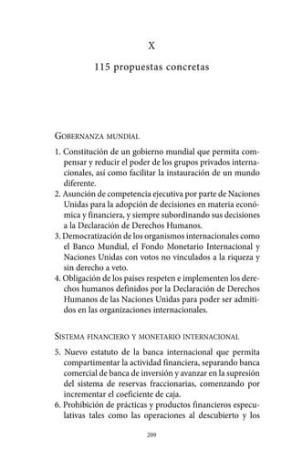 X
           115 propuestas concretas




GOBERNANZA MUNDIAL
1. Constitución de un gobierno mundial que permita com-
   pensar y reducir el poder de los grupos privados interna-
   cionales, así como facilitar la instauración de un mundo
   diferente.
2. Asunción de competencia ejecutiva por parte de Naciones
   Unidas para la adopción de decisiones en materia econó-
   mica y financiera, y siempre subordinando sus decisiones
   a la Declaración de Derechos Humanos.
3. Democratización de los organismos internacionales como
   el Banco Mundial, el Fondo Monetario Internacional y
   Naciones Unidas con votos no vinculados a la riqueza y
   sin derecho a veto.
4. Obligación de los países respeten e implementen los dere-
   chos humanos definidos por la Declaración de Derechos
   Humanos de las Naciones Unidas para poder ser admiti-
   dos en las organizaciones internacionales.

SISTEMA FINANCIERO Y MONETARIO INTERNACIONAL
5. Nuevo estatuto de la banca internacional que permita
   compartimentar la actividad financiera, separando banca
   comercial de banca de inversión y avanzar en la supresión
   del sistema de reservas fraccionarias, comenzando por
   incrementar el coeficiente de caja.
6. Prohibición de prácticas y productos financieros especu-
   lativas tales como las operaciones al descubierto y los

                           209
 