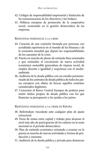 HAY   ALTERNATIVAS



42. Códigos de responsabilidad empresarial y limitación de
   las remuneraciones de los directivos y los brókers.
43. Políticas europeas de promoción de la cooperativa
   social, avanzando en la gestión democrática de las
   empresas.

RESPUESTAS INMEDIATAS A LA CRISIS
44. Creación de una comisión formada por personas con
   acreditada experiencia en el mundo de las finanzas y de
   la economía mundial que depure las responsabilidades
   de los causantes de la crisis.
45. Puesta en marcha de planes de estímulo bien orientados
   y que estimulen el crecimiento de nueva actividad
   económica sostenible generadora de riqueza social, de
   empleo decente e igualdad y respetuosa con el medio-
   ambiente.
46. Auditoría de la deuda pública con un estudio pormeno-
   rizado de los contratos de deuda pública de todos los paí-
   ses europeos con objeto de buscar aquellos contratos
   considerados ilegítimos.
47. Concesión al Banco Central Europeo de poderes para
   emitir títulos propios de deuda pública con los que
   financiar su presupuesto y las ayudas a los países.

RESPUESTAS INMEDIATAS A LA CRISIS EN ESPAÑA
48. Referéndum vinculante ante cualquier plan de ajuste
   estructural.
49. Pacto de rentas entre capital y trabajo para alcanzar el
   nivel más alto de participación de los salarios en la renta
   nacional en el periodo democrático.
50. Plan de estímulo económico orientado a avanzar en la
   puesta en marcha de nuevas actividades y formas de pro-
   ducción y consumo.
51. Auditoría de la deuda pública y privada para denunciar

                            214
 