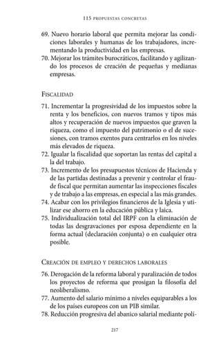 115   PROPUESTAS CONCRETAS



69. Nuevo horario laboral que permita mejorar las condi-
   ciones laborales y humanas de los trabajadores, incre-
   mentando la productividad en las empresas.
70. Mejorar los trámites burocráticos, facilitando y agilizan-
   do los procesos de creación de pequeñas y medianas
   empresas.

FISCALIDAD
71. Incrementar la progresividad de los impuestos sobre la
   renta y los beneficios, con nuevos tramos y tipos más
   altos y recuperación de nuevos impuestos que graven la
   riqueza, como el impuesto del patrimonio o el de suce-
   siones, con tramos exentos para centrarlos en los niveles
   más elevados de riqueza.
72. Igualar la fiscalidad que soportan las rentas del capital a
   la del trabajo.
73. Incremento de los presupuestos técnicos de Hacienda y
   de las partidas destinadas a prevenir y controlar el frau-
   de fiscal que permitan aumentar las inspecciones fiscales
   y de trabajo a las empresas, en especial a las más grandes.
74. Acabar con los privilegios financieros de la Iglesia y uti-
   lizar ese ahorro en la educación pública y laica.
75. Individualización total del IRPF con la eliminación de
   todas las desgravaciones por esposa dependiente en la
   forma actual (declaración conjunta) o en cualquier otra
   posible.

CREACIÓN DE EMPLEO Y DERECHOS LABORALES
76. Derogación de la reforma laboral y paralización de todos
    los proyectos de reforma que prosigan la filosofía del
    neoliberalismo.
77. Aumento del salario mínimo a niveles equiparables a los
    de los países europeos con un PIB similar.
78. Reducción progresiva del abanico salarial mediante polí-

                            217
 