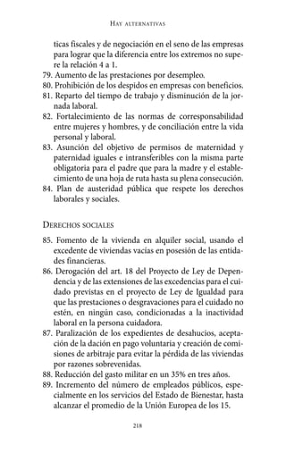 HAY   ALTERNATIVAS



   ticas fiscales y de negociación en el seno de las empresas
   para lograr que la diferencia entre los extremos no supe-
   re la relación 4 a 1.
79. Aumento de las prestaciones por desempleo.
80. Prohibición de los despidos en empresas con beneficios.
81. Reparto del tiempo de trabajo y disminución de la jor-
   nada laboral.
82. Fortalecimiento de las normas de corresponsabilidad
   entre mujeres y hombres, y de conciliación entre la vida
   personal y laboral.
83. Asunción del objetivo de permisos de maternidad y
   paternidad iguales e intransferibles con la misma parte
   obligatoria para el padre que para la madre y el estable-
   cimiento de una hoja de ruta hasta su plena consecución.
84. Plan de austeridad pública que respete los derechos
   laborales y sociales.

DERECHOS SOCIALES
85. Fomento de la vivienda en alquiler social, usando el
   excedente de viviendas vacías en posesión de las entida-
   des financieras.
86. Derogación del art. 18 del Proyecto de Ley de Depen-
   dencia y de las extensiones de las excedencias para el cui-
   dado previstas en el proyecto de Ley de Igualdad para
   que las prestaciones o desgravaciones para el cuidado no
   estén, en ningún caso, condicionadas a la inactividad
   laboral en la persona cuidadora.
87. Paralización de los expedientes de desahucios, acepta-
   ción de la dación en pago voluntaria y creación de comi-
   siones de arbitraje para evitar la pérdida de las viviendas
   por razones sobrevenidas.
88. Reducción del gasto militar en un 35% en tres años.
89. Incremento del número de empleados públicos, espe-
   cialmente en los servicios del Estado de Bienestar, hasta
   alcanzar el promedio de la Unión Europea de los 15.

                            218
 
