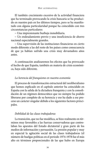 HAY   ALTERNATIVAS



    El también crecimiento excesivo de la actividad financiera
que ha terminado provocando la crisis bancaria se ha produci-
do en nuestro país en los últimos tiempos, pero se ha manifes-
tado con alguna particularidad porque ha coincidido con tres
circunstancias particulares:
    − Una impresionante burbuja inmobiliaria.
    − Un endeudamiento previo y una insuficiencia de ahorro
nacional especialmente grandes.
    − Una supervisión de las instituciones financieras en cierto
modo diferente a las del resto de los países como consecuencia
de que ya habían sufrido una crisis muy devastadora años
antes.

    A continuación analizaremos los efectos que ha provocado
el hecho de que España, también en materia de crisis económi-
ca, haya sido diferente.

   La herencia del franquismo en nuestra economía
    El proceso de transformación estructural del neoliberalismo
que hemos explicado en el capítulo anterior ha coincidido en
España con la salida de la dictadura franquista y con la consoli-
dación de un régimen democrático que no siempre ha podido
liberarse por completo de su herencia y eso ha dado a ese pro-
ceso un carácter singular debido a los siguientes factores princi-
pales.

   Debilidad de las clases trabajadoras
    La transición, que no fue modélica, se hizo realmente en tér-
minos muy favorables a las fuerzas conservadoras que contro-
laban los aparatos del Estado dictatorial y gran parte de los
medios de información y persuasión. La presión popular y muy
en especial la agitación social de las clases trabajadoras (el
número de huelgas políticas en el periodo 1974-1978 fue el más
alto en términos proporcionales de las que hubo en Europa

                                38
 