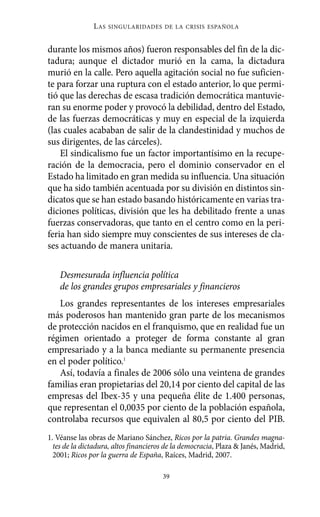 L AS   SINGULARIDADES DE LA CRISIS ESPAÑOLA



durante los mismos años) fueron responsables del fin de la dic-
tadura; aunque el dictador murió en la cama, la dictadura
murió en la calle. Pero aquella agitación social no fue suficien-
te para forzar una ruptura con el estado anterior, lo que permi-
tió que las derechas de escasa tradición democrática mantuvie-
ran su enorme poder y provocó la debilidad, dentro del Estado,
de las fuerzas democráticas y muy en especial de la izquierda
(las cuales acababan de salir de la clandestinidad y muchos de
sus dirigentes, de las cárceles).
    El sindicalismo fue un factor importantísimo en la recupe-
ración de la democracia, pero el dominio conservador en el
Estado ha limitado en gran medida su influencia. Una situación
que ha sido también acentuada por su división en distintos sin-
dicatos que se han estado basando históricamente en varias tra-
diciones políticas, división que les ha debilitado frente a unas
fuerzas conservadoras, que tanto en el centro como en la peri-
feria han sido siempre muy conscientes de sus intereses de cla-
ses actuando de manera unitaria.

    Desmesurada influencia política
    de los grandes grupos empresariales y financieros
   Los grandes representantes de los intereses empresariales
más poderosos han mantenido gran parte de los mecanismos
de protección nacidos en el franquismo, que en realidad fue un
régimen orientado a proteger de forma constante al gran
empresariado y a la banca mediante su permanente presencia
en el poder político.1
   Así, todavía a finales de 2006 sólo una veintena de grandes
familias eran propietarias del 20,14 por ciento del capital de las
empresas del Ibex-35 y una pequeña élite de 1.400 personas,
que representan el 0,0035 por ciento de la población española,
controlaba recursos que equivalen al 80,5 por ciento del PIB.
1. Véanse las obras de Mariano Sánchez, Ricos por la patria. Grandes magna-
  tes de la dictadura, altos financieros de la democracia, Plaza & Janés, Madrid,
  2001; Ricos por la guerra de España, Raíces, Madrid, 2007.

                                       39
 