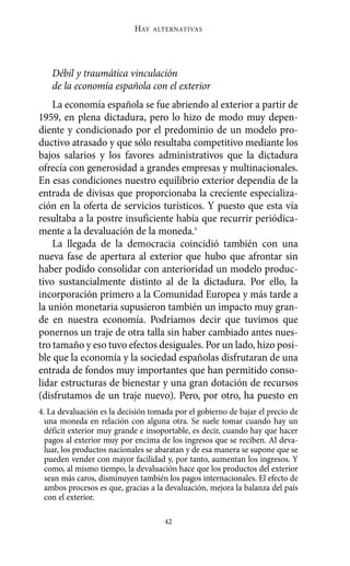HAY   ALTERNATIVAS




   Débil y traumática vinculación
   de la economía española con el exterior
    La economía española se fue abriendo al exterior a partir de
1959, en plena dictadura, pero lo hizo de modo muy depen-
diente y condicionado por el predominio de un modelo pro-
ductivo atrasado y que sólo resultaba competitivo mediante los
bajos salarios y los favores administrativos que la dictadura
ofrecía con generosidad a grandes empresas y multinacionales.
En esas condiciones nuestro equilibrio exterior dependía de la
entrada de divisas que proporcionaba la creciente especializa-
ción en la oferta de servicios turísticos. Y puesto que esta vía
resultaba a la postre insuficiente había que recurrir periódica-
mente a la devaluación de la moneda.4
    La llegada de la democracia coincidió también con una
nueva fase de apertura al exterior que hubo que afrontar sin
haber podido consolidar con anterioridad un modelo produc-
tivo sustancialmente distinto al de la dictadura. Por ello, la
incorporación primero a la Comunidad Europea y más tarde a
la unión monetaria supusieron también un impacto muy gran-
de en nuestra economía. Podríamos decir que tuvimos que
ponernos un traje de otra talla sin haber cambiado antes nues-
tro tamaño y eso tuvo efectos desiguales. Por un lado, hizo posi-
ble que la economía y la sociedad españolas disfrutaran de una
entrada de fondos muy importantes que han permitido conso-
lidar estructuras de bienestar y una gran dotación de recursos
(disfrutamos de un traje nuevo). Pero, por otro, ha puesto en
4. La devaluación es la decisión tomada por el gobierno de bajar el precio de
  una moneda en relación con alguna otra. Se suele tomar cuando hay un
  déficit exterior muy grande e insoportable, es decir, cuando hay que hacer
  pagos al exterior muy por encima de los ingresos que se reciben. Al deva-
  luar, los productos nacionales se abaratan y de esa manera se supone que se
  pueden vender con mayor facilidad y, por tanto, aumentan los ingresos. Y
  como, al mismo tiempo, la devaluación hace que los productos del exterior
  sean más caros, disminuyen también los pagos internacionales. El efecto de
  ambos procesos es que, gracias a la devaluación, mejora la balanza del país
  con el exterior.

                                     42
 