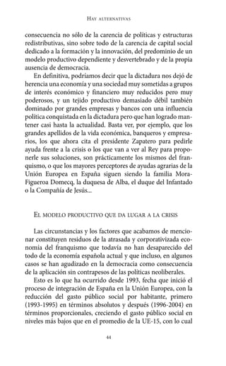 HAY   ALTERNATIVAS



consecuencia no sólo de la carencia de políticas y estructuras
redistributivas, sino sobre todo de la carencia de capital social
dedicado a la formación y la innovación, del predominio de un
modelo productivo dependiente y desvertebrado y de la propia
ausencia de democracia.
    En definitiva, podríamos decir que la dictadura nos dejó de
herencia una economía y una sociedad muy sometidas a grupos
de interés económico y financiero muy reducidos pero muy
poderosos, y un tejido productivo demasiado débil también
dominado por grandes empresas y bancos con una influencia
política conquistada en la dictadura pero que han logrado man-
tener casi hasta la actualidad. Basta ver, por ejemplo, que los
grandes apellidos de la vida económica, banqueros y empresa-
rios, los que ahora cita el presidente Zapatero para pedirle
ayuda frente a la crisis o los que van a ver al Rey para propo-
nerle sus soluciones, son prácticamente los mismos del fran-
quismo, o que los mayores perceptores de ayudas agrarias de la
Unión Europea en España siguen siendo la familia Mora-
Figueroa Domecq, la duquesa de Alba, el duque del Infantado
o la Compañía de Jesús...


   EL MODELO PRODUCTIVO QUE DA LUGAR A LA CRISIS

   Las circunstancias y los factores que acabamos de mencio-
nar constituyen residuos de la atrasada y corporativizada eco-
nomía del franquismo que todavía no han desaparecido del
todo de la economía española actual y que incluso, en algunos
casos se han agudizado en la democracia como consecuencia
de la aplicación sin contrapesos de las políticas neoliberales.
   Esto es lo que ha ocurrido desde 1993, fecha que inició el
proceso de integración de España en la Unión Europea, con la
reducción del gasto público social por habitante, primero
(1993-1995) en términos absolutos y después (1996-2004) en
términos proporcionales, creciendo el gasto público social en
niveles más bajos que en el promedio de la UE-15, con lo cual

                                44
 