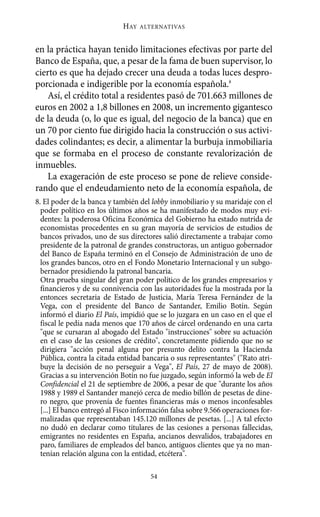 HAY   ALTERNATIVAS



en la práctica hayan tenido limitaciones efectivas por parte del
Banco de España, que, a pesar de la fama de buen supervisor, lo
cierto es que ha dejado crecer una deuda a todas luces despro-
porcionada e indigerible por la economía española.8
   Así, el crédito total a residentes pasó de 701.663 millones de
euros en 2002 a 1,8 billones en 2008, un incremento gigantesco
de la deuda (o, lo que es igual, del negocio de la banca) que en
un 70 por ciento fue dirigido hacia la construcción o sus activi-
dades colindantes; es decir, a alimentar la burbuja inmobiliaria
que se formaba en el proceso de constante revalorización de
inmuebles.
   La exageración de este proceso se pone de relieve conside-
rando que el endeudamiento neto de la economía española, de
8. El poder de la banca y también del lobby inmobiliario y su maridaje con el
  poder político en los últimos años se ha manifestado de modos muy evi-
  dentes: la poderosa Oficina Económica del Gobierno ha estado nutrida de
  economistas procedentes en su gran mayoría de servicios de estudios de
  bancos privados, uno de sus directores salió directamente a trabajar como
  presidente de la patronal de grandes constructoras, un antiguo gobernador
  del Banco de España terminó en el Consejo de Administración de uno de
  los grandes bancos, otro en el Fondo Monetario Internacional y un subgo-
  bernador presidiendo la patronal bancaria.
  Otra prueba singular del gran poder político de los grandes empresarios y
  financieros y de su connivencia con las autoridades fue la mostrada por la
  entonces secretaria de Estado de Justicia, María Teresa Fernández de la
  Vega, con el presidente del Banco de Santander, Emilio Botín. Según
  informó el diario El País, impidió que se lo juzgara en un caso en el que el
  fiscal le pedía nada menos que 170 años de cárcel ordenando en una carta
  "que se cursaran al abogado del Estado "instrucciones" sobre su actuación
  en el caso de las cesiones de crédito", concretamente pidiendo que no se
  dirigiera "acción penal alguna por presunto delito contra la Hacienda
  Pública, contra la citada entidad bancaria o sus representantes" ("Rato atri-
  buye la decisión de no perseguir a Vega", El País, 27 de mayo de 2008).
  Gracias a su intervención Botín no fue juzgado, según informó la web de El
  Confidencial el 21 de septiembre de 2006, a pesar de que "durante los años
  1988 y 1989 el Santander manejó cerca de medio billón de pesetas de dine-
  ro negro, que provenía de fuentes financieras más o menos inconfesables
  [...] El banco entregó al Fisco información falsa sobre 9.566 operaciones for-
  malizadas que representaban 145.120 millones de pesetas. [...] A tal efecto
  no dudó en declarar como titulares de las cesiones a personas fallecidas,
  emigrantes no residentes en España, ancianos desvalidos, trabajadores en
  paro, familiares de empleados del banco, antiguos clientes que ya no man-
  tenían relación alguna con la entidad, etcétera".

                                      54
 
