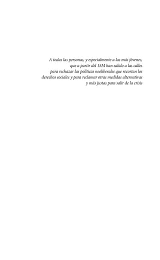 A todas las personas, y especialmente a las más jóvenes,
                  que a partir del 15M han salido a las calles
     para rechazar las políticas neoliberales que recortan los
derechos sociales y para reclamar otras medidas alternativas
                           y más justas para salir de la crisis
 