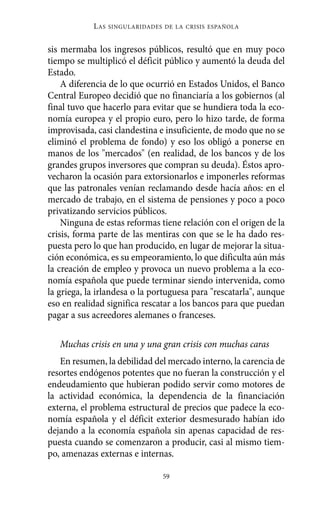 L AS   SINGULARIDADES DE LA CRISIS ESPAÑOLA



sis mermaba los ingresos públicos, resultó que en muy poco
tiempo se multiplicó el déficit público y aumentó la deuda del
Estado.
    A diferencia de lo que ocurrió en Estados Unidos, el Banco
Central Europeo decidió que no financiaría a los gobiernos (al
final tuvo que hacerlo para evitar que se hundiera toda la eco-
nomía europea y el propio euro, pero lo hizo tarde, de forma
improvisada, casi clandestina e insuficiente, de modo que no se
eliminó el problema de fondo) y eso los obligó a ponerse en
manos de los "mercados" (en realidad, de los bancos y de los
grandes grupos inversores que compran su deuda). Éstos apro-
vecharon la ocasión para extorsionarlos e imponerles reformas
que las patronales venían reclamando desde hacía años: en el
mercado de trabajo, en el sistema de pensiones y poco a poco
privatizando servicios públicos.
    Ninguna de estas reformas tiene relación con el origen de la
crisis, forma parte de las mentiras con que se le ha dado res-
puesta pero lo que han producido, en lugar de mejorar la situa-
ción económica, es su empeoramiento, lo que dificulta aún más
la creación de empleo y provoca un nuevo problema a la eco-
nomía española que puede terminar siendo intervenida, como
la griega, la irlandesa o la portuguesa para "rescatarla", aunque
eso en realidad significa rescatar a los bancos para que puedan
pagar a sus acreedores alemanes o franceses.

   Muchas crisis en una y una gran crisis con muchas caras
   En resumen, la debilidad del mercado interno, la carencia de
resortes endógenos potentes que no fueran la construcción y el
endeudamiento que hubieran podido servir como motores de
la actividad económica, la dependencia de la financiación
externa, el problema estructural de precios que padece la eco-
nomía española y el déficit exterior desmesurado habían ido
dejando a la economía española sin apenas capacidad de res-
puesta cuando se comenzaron a producir, casi al mismo tiem-
po, amenazas externas e internas.

                                  59
 