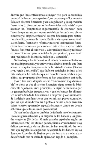 HAY   ALTERNATIVAS



dijeron que "nos enfrentamos al mayor reto para la economía
mundial de la era contemporánea", reconocían que "los grandes
fallos en el sector financiero y en la regulación y la supervisión
financieras [...] fueron causas fundamentales de la crisis" y que
asumían un "compromiso inquebrantable de cooperar" para
"hacer lo que sea necesario para restablecer la confianza, el cre-
cimiento y el empleo, reparar el sistema financiero para restau-
rar el crédito, reforzar la regulación financiera para reconstruir
la confianza, financiar y reformar nuestras instituciones finan-
cieras internacionales para superar esta crisis y evitar crisis
futuras, fomentar el comercio y la inversión globales y rechazar
el proteccionismo para apuntalar la prosperidad, y construir
una recuperación inclusiva, ecológica y sostenible".
    Sabían lo que había ocurrido, al menos en sus manifestacio-
nes más importantes, y se atrevieron a decir al mundo que iban
a hacer cualquier cosa para salir de la crisis de manera ("inclu-
siva, verde y sostenible") que hubiera satisfecho incluso a los
más radicales. Lo malo fue que no cumplieron su palabra y que
al final sus propuestas de reforma se han quedado en casi nada.
    Dos o tres años después de ese "compromiso inquebranta-
ble" lo cierto es que el sistema financiero sigue actuando bási-
camente bajo los mismos principios. Se sigue permitiendo que
se generen burbujas especulativas y que los bancos las alimen-
ten desatendiendo la financiación a empresas y consumidores.
Se ha dejado que financieros con los mismos pocos escrúpulos
que los que difundieron las hipotecas basura ahora arruinen
países enteros apostando especulativamente contra su deuda
soberana (que ellos mismos provocaron).
    Se han hecho algunos cambios de fachada pero los paraísos
fiscales siguen actuando y la mayoría de los bancos y las gran-
des empresas (28 de las 35 más grandes españolas según un
informe reciente) los utilizan para facilitar la evasión fiscal y los
delitos económicos de sus clientes. Se han modificado las nor-
mas que regulan las exigencias de capital de los bancos en los
llamados Acuerdos de Basilea pero de forma tan moderada y
descafeinada que ni serán de aplicación rápida ni completa.

                                 62
 