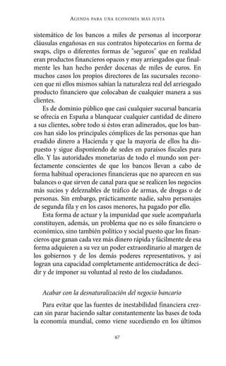 AGENDA   PARA UNA ECONOMÍA MÁS JUSTA



sistemático de los bancos a miles de personas al incorporar
cláusulas engañosas en sus contratos hipotecarios en forma de
swaps, clips o diferentes formas de "seguros" que en realidad
eran productos financieros opacos y muy arriesgados que final-
mente les han hecho perder docenas de miles de euros. En
muchos casos los propios directores de las sucursales recono-
cen que ni ellos mismos sabían la naturaleza real del arriesgado
producto financiero que colocaban de cualquier manera a sus
clientes.
    Es de dominio público que casi cualquier sucursal bancaria
se ofrecía en España a blanquear cualquier cantidad de dinero
a sus clientes, sobre todo si éstos eran adinerados, que los ban-
cos han sido los principales cómplices de las personas que han
evadido dinero a Hacienda y que la mayoría de ellos ha dis-
puesto y sigue disponiendo de sedes en paraísos fiscales para
ello. Y las autoridades monetarias de todo el mundo son per-
fectamente conscientes de que los bancos llevan a cabo de
forma habitual operaciones financieras que no aparecen en sus
balances o que sirven de canal para que se realicen los negocios
más sucios y deleznables de tráfico de armas, de drogas o de
personas. Sin embargo, prácticamente nadie, salvo personajes
de segunda fila y en los casos menores, ha pagado por ello.
    Esta forma de actuar y la impunidad que suele acompañarla
constituyen, además, un problema que no es sólo financiero o
económico, sino también político y social puesto que los finan-
cieros que ganan cada vez más dinero rápida y fácilmente de esa
forma adquieren a su vez un poder extraordinario al margen de
los gobiernos y de los demás poderes representativos, y así
logran una capacidad completamente antidemocrática de deci-
dir y de imponer su voluntad al resto de los ciudadanos.

   Acabar con la desnaturalización del negocio bancario
    Para evitar que las fuentes de inestabilidad financiera crez-
can sin parar haciendo saltar constantemente las bases de toda
la economía mundial, como viene sucediendo en los últimos

                               67
 