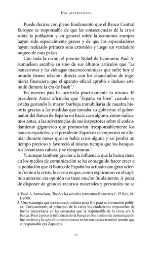 HAY   ALTERNATIVAS



    Puede decirse con pleno fundamento que el Banco Central
Europeo es responsable de que las consecuencias de la crisis
sobre la población y en general sobre la economía europea
hayan sido especialmente graves y de que los especuladores
hayan realizado primero una extorsión y luego un verdadero
saqueo de esos países.
    Con toda la razón, el premio Nobel de Economía Paul A.
Samuelson escribía en uno de sus últimos artículos que "las
bancarrotas y las ciénagas macroeconómicas que sufre hoy el
mundo tienen relación directa con los chanchullos de inge-
niería financiera que el aparato oficial aprobó e incluso esti-
muló durante la era de Bush".4
    En nuestro país ha ocurrido prácticamente lo mismo. El
presidente Aznar afirmaba que "España va bien" cuando se
estaba gestando la mayor burbuja inmobiliaria de nuestra his-
toria gracias a las medidas que tomaba su gobierno; el gober-
nador del Banco de España no hacía caso alguno, como indica-
mos antes, a las advertencias de sus inspectores sobre el endeu-
damiento gigantesco que promovían irresponsablemente los
bancos españoles, y el presidente Zapatero se empecinó en afir-
mar durante meses que no había crisis alguna y así perdió un
tiempo precioso y favoreció al mismo tiempo que los banque-
ros levantaran cabeza y se recuperaran.5
    Y, aunque también gracias a la influencia que la banca tiene
en los medios de comunicación se ha conseguido hacer creer a
la población que el Banco de España ha actuado con gran acier-
to frente a la crisis, lo cierto es que, como explicamos en el capí-
tulo anterior, esa opinión no tiene mucho fundamento. A pesar
de disponer de grandes recursos materiales y personales no se

4. Paul. A. Samuelson, "Bush y las actuales tormentas financieras", El País, 28-
  I-2008.
5. Una estrategia que ha resultado nefasta para él y para su formación políti-
  ca. Curiosamente, al principio de la crisis los ciudadanos respondían de
  forma mayoritaria en las encuestas que la responsable de la crisis era la
  banca. Poco a poco la influencia de la banca en los medios de comunicación
  fue decisiva y la opinión predominante en las encuestas terminó siendo que
  el responsable era Zapatero.

                                      72
 