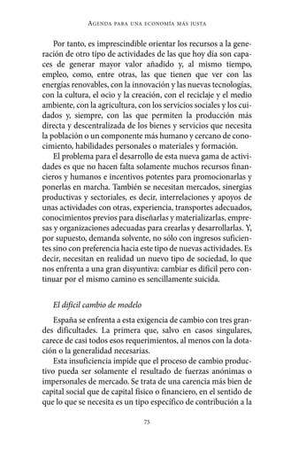 AGENDA   PARA UNA ECONOMÍA MÁS JUSTA



    Por tanto, es imprescindible orientar los recursos a la gene-
ración de otro tipo de actividades de las que hoy día son capa-
ces de generar mayor valor añadido y, al mismo tiempo,
empleo, como, entre otras, las que tienen que ver con las
energías renovables, con la innovación y las nuevas tecnologías,
con la cultura, el ocio y la creación, con el reciclaje y el medio
ambiente, con la agricultura, con los servicios sociales y los cui-
dados y, siempre, con las que permiten la producción más
directa y descentralizada de los bienes y servicios que necesita
la población o un componente más humano y cercano de cono-
cimiento, habilidades personales o materiales y formación.
    El problema para el desarrollo de esta nueva gama de activi-
dades es que no hacen falta solamente muchos recursos finan-
cieros y humanos e incentivos potentes para promocionarlas y
ponerlas en marcha. También se necesitan mercados, sinergias
productivas y sectoriales, es decir, interrelaciones y apoyos de
unas actividades con otras, experiencia, transportes adecuados,
conocimientos previos para diseñarlas y materializarlas, empre-
sas y organizaciones adecuadas para crearlas y desarrollarlas. Y,
por supuesto, demanda solvente, no sólo con ingresos suficien-
tes sino con preferencia hacia este tipo de nuevas actividades. Es
decir, necesitan en realidad un nuevo tipo de sociedad, lo que
nos enfrenta a una gran disyuntiva: cambiar es difícil pero con-
tinuar por el mismo camino es sencillamente suicida.

   El difícil cambio de modelo
    España se enfrenta a esta exigencia de cambio con tres gran-
des dificultades. La primera que, salvo en casos singulares,
carece de casi todos esos requerimientos, al menos con la dota-
ción o la generalidad necesarias.
    Esta insuficiencia impide que el proceso de cambio produc-
tivo pueda ser solamente el resultado de fuerzas anónimas o
impersonales de mercado. Se trata de una carencia más bien de
capital social que de capital físico o financiero, en el sentido de
que lo que se necesita es un tipo específico de contribución a la

                                 75
 