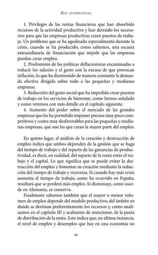 HAY   ALTERNATIVAS



    1. Privilegio de las rentas financieras que han absorbido
recursos de la actividad productiva y han detraído los necesa-
rios para que las empresas productivas creen puestos de traba-
jo. Un problema que se ha agudizado especialmente durante la
crisis, cuando se ha producido, como sabemos, una escasez
extraordinaria de financiación que impide que las empresas
puedan crear empleo.
    2. Predominio de las políticas deflacionistas encaminadas a
reducir los salarios y el gasto con la excusa de que provocan
inflación, lo que ha disminuido de manera constante la deman-
da efectiva dirigida sobre todo a las pequeñas y medianas
empresas.
    3. Reducción del gasto social que ha impedido crear puestos
de trabajo en los servicios de bienestar, como hemos señalado
y como veremos con más detalle en el capítulo siguiente.
    4. Aumento del poder sobre el mercado de las grandes
empresas que les ha permitido imponer precios muy poco com-
petitivos y costes muy desfavorables para las pequeñas y media-
nas empresas, que son las que crean la mayor parte del empleo.

    En quinto lugar, el análisis de la creación y destrucción de
empleo indica que ambos dependen de la gestión que se haga
del tiempo de trabajo y del reparto de las ganancias de produc-
tividad, es decir, en realidad, del reparto de la renta entre el tra-
bajo y el capital. Lo que significa que se puede evitar la des-
trucción del empleo y fomentar su creación mediante la reduc-
ción del tiempo de trabajo y viceversa. Si cuando hay más crisis
aumenta el tiempo de trabajo, como ha ocurrido en España,
resultará que se perderá más empleo. Si disminuye, como suce-
de en Alemania, se conserva.
    Finalmente sabemos también que el mayor o menor volu-
men de empleo depende del modelo productivo, del ámbito en
donde se destinan preferentemente los recursos y, como anali-
zamos en el capítulo III y acabamos de mencionar, de la pauta
de distribución de la renta. Esto indica que, en última instancia,
el nivel de empleo y desempleo que hay en una economía no

                                 98
 