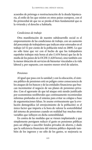Alternativas.qxl.qxp   10/10/2011    13:53      PÆgina 115




                           LA   HIPOTECA DEL DÉFICIT SOCIAL



          acuerdos de prórroga o reestructuración de la deuda hipoteca-
          ria, al estilo de los que existen en otros países europeos, con el
          fin primordial de que no se pierda el bien fundamental que es
          la vivienda y el derecho a habitarla.

             Condiciones de trabajo
             Otra manifestación de nuestro subdesarrollo social es el
          empeoramiento de las condiciones de trabajo, con un aumento
          del porcentaje de trabajadores que indican estar estresados en el
          trabajo (el 52 por ciento de la población total en 2009). Lo que
          no sólo tiene que ver con el hecho de que los trabajadores
          españoles trabajan más horas al año (1.654 horas) que las de la
          media de los países de la OCDE (1.628 horas), sino también con
          la menor dotación de servicios de bienestar vinculados a la vida
          laboral y, por supuesto, con nuestro menor nivel de salarios.

             Pensiones
              Al igual que pasa con la sanidad y con la educación, el siste-
          ma público de pensiones está en peligro como consecuencia de
          los ataques de los bancos y de las entidades financieras que bus-
          can incrementar el negocio de sus planes de pensiones priva-
          dos. Con el agravante de que tal ataque está siendo justificado
          por economistas neoliberales que continuamente recomiendan
          reformas profundas en el sistema para evitar su colapso a base
          de argumentaciones falsas. Se asume erróneamente que la evo-
          lución demográfica (el envejecimiento de la población) es el
          único factor que importa a la hora de valorar la sostenibilidad
          del sistema de pensiones cuando en realidad hay muchas otras
          variables que influyen en dicha sostenibilidad.
              En contra de las medidas que se vienen implantando y que
          simplemente persiguen reducir el gasto en pensiones públicas
          para así obligar a suscribir fondos privados de ahorro, y dado
          que la suficiencia financiera del sistema público depende tam-
          bién de los ingresos y no sólo de los gastos, se mejoraría su

                                          115
 