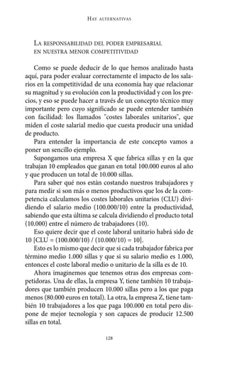 Alternativas.qxl.qxp   10/10/2011     13:53   PÆgina 128




                               HAY   ALTERNATIVAS




          LA RESPONSABILIDAD DEL PODER EMPRESARIAL
          EN NUESTRA MENOR COMPETITIVIDAD

           Como se puede deducir de lo que hemos analizado hasta
       aquí, para poder evaluar correctamente el impacto de los sala-
       rios en la competitividad de una economía hay que relacionar
       su magnitud y su evolución con la productividad y con los pre-
       cios, y eso se puede hacer a través de un concepto técnico muy
       importante pero cuyo significado se puede entender también
       con facilidad: los llamados "costes laborales unitarios", que
       miden el coste salarial medio que cuesta producir una unidad
       de producto.
           Para entender la importancia de este concepto vamos a
       poner un sencillo ejemplo.
           Supongamos una empresa X que fabrica sillas y en la que
       trabajan 10 empleados que ganan en total 100.000 euros al año
       y que producen un total de 10.000 sillas.
           Para saber qué nos están costando nuestros trabajadores y
       para medir si son más o menos productivos que los de la com-
       petencia calculamos los costes laborales unitarios (CLU) divi-
       diendo el salario medio (100.000/10) entre la productividad,
       sabiendo que esta última se calcula dividiendo el producto total
       (10.000) entre el número de trabajadores (10).
           Eso quiere decir que el coste laboral unitario habrá sido de
       10 [CLU = (100.000/10) / (10.000/10) = 10].
           Esto es lo mismo que decir que si cada trabajador fabrica por
       término medio 1.000 sillas y que si su salario medio es 1.000,
       entonces el coste laboral medio o unitario de la silla es de 10.
           Ahora imaginemos que tenemos otras dos empresas com-
       petidoras. Una de ellas, la empresa Y, tiene también 10 trabaja-
       dores que también producen 10.000 sillas pero a los que paga
       menos (80.000 euros en total). La otra, la empresa Z, tiene tam-
       bién 10 trabajadores a los que paga 100.000 en total pero dis-
       pone de mejor tecnología y son capaces de producir 12.500
       sillas en total.

                                       128
 