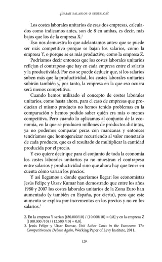 Alternativas.qxl.qxp     10/10/2011       13:53      PÆgina 129




                                ¿B AJAR   SALARIOS O SUBIRLOS ?



              Los costes laborales unitarios de esas dos empresas, calcula-
          dos como indicamos antes, son de 8 en ambas, es decir, más
          bajos que los de la empresa X.2
              Eso nos demuestra lo que adelantamos antes: que se puede
          ser más competitivo porque se bajan los salarios, como la
          empresa Y, o porque se es más productivo, como la empresa Z.
              Podríamos decir entonces que los costes laborales unitarios
          reflejan el contrapeso que hay en cada empresa entre el salario
          y la productividad. Por eso se puede deducir que, si los salarios
          suben más que la productividad, los costes laborales unitarios
          subirán también y, por tanto, la empresa en la que eso ocurra
          será menos competitiva.
              Cuando hemos utilizado el concepto de costes laborales
          unitarios, como hasta ahora, para el caso de empresas que pro-
          ducían el mismo producto no hemos tenido problemas en la
          comparación y hemos podido saber quién era más o menos
          competitiva. Pero cuando lo aplicamos al conjunto de la eco-
          nomía, en la que se producen millones de productos distintos,
          ya no podemos comparar peras con manzanas y entonces
          tendríamos que homogeneizar recurriendo al valor monetario
          de cada producto, que es el resultado de multiplicar la cantidad
          producida por el precio.
              Y eso quiere decir que para el conjunto de toda la economía
          los costes laborales unitarios ya no muestran el contrapeso
          entre salarios y productividad sino que ahora hay que tener en
          cuenta cómo varían los precios.
              Y así llegamos a donde queríamos llegar: los economistas
          Jesús Felipe y Utsav Kumar han demostrado que entre los años
          1980 y 2007 los costes laborales unitarios de la Zona Euro han
          aumentado (y también en España, por cierto), pero que este
          aumento se explica por incrementos en los precios y no en los
          salarios.3

          2. En la empresa Y serían [(80.000/10) / (10.000/10) = 0,8] y en la empresa Z
            [(100.000 /10) / (12.500 /10) = 0,8].
          3. Jesús Felipe y Utsar Kumar, Unit Labor Costs in the Eurozone: The
            Competitiveness Debate Again, Working Paper of Levy Institute, 2011.

                                               129
 