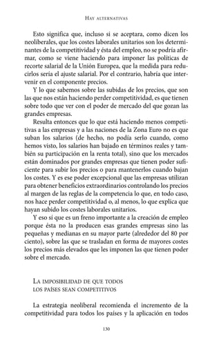 Alternativas.qxl.qxp   10/10/2011      13:53   PÆgina 130




                                HAY   ALTERNATIVAS



           Esto significa que, incluso si se aceptara, como dicen los
       neoliberales, que los costes laborales unitarios son los determi-
       nantes de la competitividad y ésta del empleo, no se podría afir-
       mar, como se viene haciendo para imponer las políticas de
       recorte salarial de la Unión Europea, que la medida para redu-
       cirlos sería el ajuste salarial. Por el contrario, habría que inter-
       venir en el componente precios.
           Y lo que sabemos sobre las subidas de los precios, que son
       las que nos están haciendo perder competitividad, es que tienen
       sobre todo que ver con el poder de mercado del que gozan las
       grandes empresas.
           Resulta entonces que lo que está haciendo menos competi-
       tivas a las empresas y a las naciones de la Zona Euro no es que
       suban los salarios (de hecho, no podía serlo cuando, como
       hemos visto, los salarios han bajado en términos reales y tam-
       bién su participación en la renta total), sino que los mercados
       están dominados por grandes empresas que tienen poder sufi-
       ciente para subir los precios o para mantenerlos cuando bajan
       los costes. Y es ese poder excepcional que las empresas utilizan
       para obtener beneficios extraordinarios controlando los precios
       al margen de las reglas de la competencia lo que, en todo caso,
       nos hace perder competitividad o, al menos, lo que explica que
       hayan subido los costes laborales unitarios.
           Y eso sí que es un freno importante a la creación de empleo
       porque ésta no la producen esas grandes empresas sino las
       pequeñas y medianas en su mayor parte (alrededor del 80 por
       ciento), sobre las que se trasladan en forma de mayores costes
       los precios más elevados que les imponen las que tienen poder
       sobre el mercado.


          LA IMPOSIBILIDAD DE QUE TODOS
          LOS PAÍSES SEAN COMPETITIVOS

         La estrategia neoliberal recomienda el incremento de la
       competitividad para todos los países y la aplicación en todos

                                        130
 