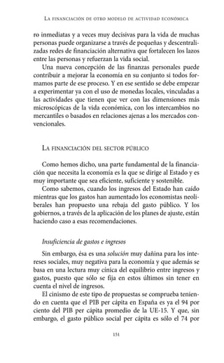 Alternativas.qxl.qxp    10/10/2011   13:53      PÆgina 151




              LA   FINANCIACIÓN DE OTRO MODELO DE ACTIVIDAD ECONÓMICA


          ro inmediatas y a veces muy decisivas para la vida de muchas
          personas puede organizarse a través de pequeñas y descentrali-
          zadas redes de financiación alternativa que fortalecen los lazos
          entre las personas y refuerzan la vida social.
              Una nueva concepción de las finanzas personales puede
          contribuir a mejorar la economía en su conjunto si todos for-
          mamos parte de ese proceso. Y en ese sentido se debe empezar
          a experimentar ya con el uso de monedas locales, vinculadas a
          las actividades que tienen que ver con las dimensiones más
          microscópicas de la vida económica, con los intercambios no
          mercantiles o basados en relaciones ajenas a los mercados con-
          vencionales.


             LA FINANCIACIÓN DEL SECTOR PÚBLICO

             Como hemos dicho, una parte fundamental de la financia-
          ción que necesita la economía es la que se dirige al Estado y es
          muy importante que sea eficiente, suficiente y sostenible.
             Como sabemos, cuando los ingresos del Estado han caído
          mientras que los gastos han aumentado los economistas neoli-
          berales han propuesto una rebaja del gasto público. Y los
          gobiernos, a través de la aplicación de los planes de ajuste, están
          haciendo caso a esas recomendaciones.

             Insuficiencia de gastos e ingresos
             Sin embargo, ésa es una solución muy dañina para los inte-
          reses sociales, muy negativa para la economía y que además se
          basa en una lectura muy cínica del equilibrio entre ingresos y
          gastos, puesto que sólo se fija en estos últimos sin tener en
          cuenta el nivel de ingresos.
             El cinismo de este tipo de propuestas se comprueba tenien-
          do en cuenta que el PIB per cápita en España es ya el 94 por
          ciento del PIB per cápita promedio de la UE-15. Y que, sin
          embargo, el gasto público social per cápita es sólo el 74 por

                                          151
 