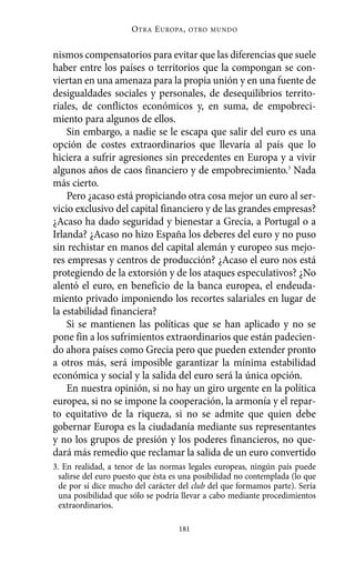 Alternativas.qxl.qxp    10/10/2011      13:53       PÆgina 181




                                O TRA E UROPA ,   OTRO MUNDO



          nismos compensatorios para evitar que las diferencias que suele
          haber entre los países o territorios que la compongan se con-
          viertan en una amenaza para la propia unión y en una fuente de
          desigualdades sociales y personales, de desequilibrios territo-
          riales, de conflictos económicos y, en suma, de empobreci-
          miento para algunos de ellos.
              Sin embargo, a nadie se le escapa que salir del euro es una
          opción de costes extraordinarios que llevaría al país que lo
          hiciera a sufrir agresiones sin precedentes en Europa y a vivir
          algunos años de caos financiero y de empobrecimiento.3 Nada
          más cierto.
              Pero ¿acaso está propiciando otra cosa mejor un euro al ser-
          vicio exclusivo del capital financiero y de las grandes empresas?
          ¿Acaso ha dado seguridad y bienestar a Grecia, a Portugal o a
          Irlanda? ¿Acaso no hizo España los deberes del euro y no puso
          sin rechistar en manos del capital alemán y europeo sus mejo-
          res empresas y centros de producción? ¿Acaso el euro nos está
          protegiendo de la extorsión y de los ataques especulativos? ¿No
          alentó el euro, en beneficio de la banca europea, el endeuda-
          miento privado imponiendo los recortes salariales en lugar de
          la estabilidad financiera?
              Si se mantienen las políticas que se han aplicado y no se
          pone fin a los sufrimientos extraordinarios que están padecien-
          do ahora países como Grecia pero que pueden extender pronto
          a otros más, será imposible garantizar la mínima estabilidad
          económica y social y la salida del euro será la única opción.
              En nuestra opinión, si no hay un giro urgente en la política
          europea, si no se impone la cooperación, la armonía y el repar-
          to equitativo de la riqueza, si no se admite que quien debe
          gobernar Europa es la ciudadanía mediante sus representantes
          y no los grupos de presión y los poderes financieros, no que-
          dará más remedio que reclamar la salida de un euro convertido
          3. En realidad, a tenor de las normas legales europeas, ningún país puede
            salirse del euro puesto que ésta es una posibilidad no contemplada (lo que
            de por sí dice mucho del carácter del club del que formamos parte). Sería
            una posibilidad que sólo se podría llevar a cabo mediante procedimientos
            extraordinarios.

                                              181
 