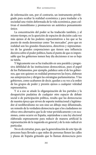 Alternativas.qxl.qxp   10/10/2011     13:53   PÆgina 202




                               HAY   ALTERNATIVAS



       de información son, por el contrario, un instrumento privile-
       giado para ocultar la realidad económica y para trasladar a la
       sociedad una visión deformada de la vida económica, pues cul-
       tivan el monolitismo y promueven un auténtico pensamiento
       único.
           La concentración del poder se ha traducido también, y al
       mismo tiempo, en la aparición de espacios de decisión cada vez
       más ajenos al de los poderes representativos a los que se ha
       puesto de moda denominar como "los mercados", pero que en
       realidad son los grandes financieros, directivos y representan-
       tes de las grandes corporaciones que tienen una influencia
       decisiva sobre el poder político, hasta el punto de que es impen-
       sable que los gobiernos tomen hoy día decisiones si no es bajo
       su tutela.
           Y lógicamente eso se ha traducido en una paralela y progre-
       siva debilidad de las instituciones democráticas, pues el papel
       de los Parlamentos, por ejemplo, palidece ante el de los gobier-
       nos, que son quienes en realidad promueven las leyes, elaboran
       sus anteproyectos y dirigen las estrategias parlamentarias. Y los
       gobiernos, como acabamos de decir, quedan a su vez a la orden
       de los grupos de poder y presión ajenos a cualquier veleidad
       representativa.
           Y si a eso se añade la oligarquización de los partidos y la
       desaparición paulatina de cualquier otro espacio de debate
       social o de participación política, resulta que las democracias
       de nuestra época que sirven de soporte institucional y legitima-
       dor al neoliberalismo no son sino un dibujo muy difuminado,
       un remedo de la verdadera democracia que a los ciudadanos no
       ofrece otra alternativa que la de votar periódicamente y en oca-
       siones, como ocurre en España, sujetándose a una ley electoral
       elaborada expresamente para reducir de manera artificial la
       representación de la izquierda en general y de la más radical en
       particular.
           No es de extrañar, pues, que la generalización de este tipo de
       procesos haya llevado a que miles de personas llenen las calles
       y plazas de España gritando que lo llaman democracia pero

                                       202
 