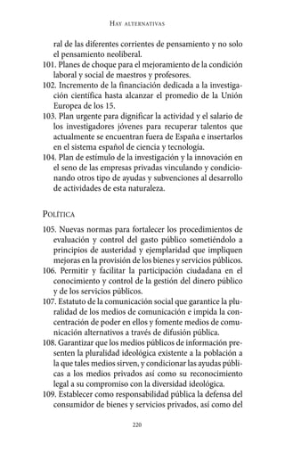 Alternativas.qxl.qxp   10/10/2011    13:53   PÆgina 220




                              HAY   ALTERNATIVAS



             ral de las diferentes corrientes de pensamiento y no solo
             el pensamiento neoliberal.
          101. Planes de choque para el mejoramiento de la condición
             laboral y social de maestros y profesores.
          102. Incremento de la financiación dedicada a la investiga-
             ción científica hasta alcanzar el promedio de la Unión
             Europea de los 15.
          103. Plan urgente para dignificar la actividad y el salario de
             los investigadores jóvenes para recuperar talentos que
             actualmente se encuentran fuera de España e insertarlos
             en el sistema español de ciencia y tecnología.
          104. Plan de estímulo de la investigación y la innovación en
             el seno de las empresas privadas vinculando y condicio-
             nando otros tipo de ayudas y subvenciones al desarrollo
             de actividades de esta naturaleza.

          POLÍTICA
          105. Nuevas normas para fortalecer los procedimientos de
             evaluación y control del gasto público sometiéndolo a
             principios de austeridad y ejemplaridad que impliquen
             mejoras en la provisión de los bienes y servicios públicos.
          106. Permitir y facilitar la participación ciudadana en el
             conocimiento y control de la gestión del dinero público
             y de los servicios públicos.
          107. Estatuto de la comunicación social que garantice la plu-
             ralidad de los medios de comunicación e impida la con-
             centración de poder en ellos y fomente medios de comu-
             nicación alternativos a través de difusión pública.
          108. Garantizar que los medios públicos de información pre-
             senten la pluralidad ideológica existente a la población a
             la que tales medios sirven, y condicionar las ayudas públi-
             cas a los medios privados así como su reconocimiento
             legal a su compromiso con la diversidad ideológica.
          109. Establecer como responsabilidad pública la defensa del
             consumidor de bienes y servicios privados, así como del

                                      220
 