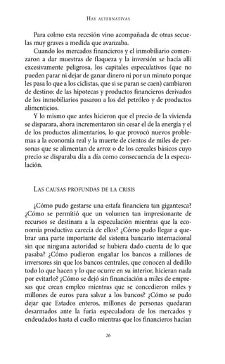 Alternativas.qxl.qxp   10/10/2011     13:53   PÆgina 26




                               HAY   ALTERNATIVAS



           Para colmo esta recesión vino acompañada de otras secue-
       las muy graves a medida que avanzaba.
           Cuando los mercados financieros y el inmobiliario comen-
       zaron a dar muestras de flaqueza y la inversión se hacía allí
       excesivamente peligrosa, los capitales especulativos (que no
       pueden parar ni dejar de ganar dinero ni por un minuto porque
       les pasa lo que a los ciclistas, que si se paran se caen) cambiaron
       de destino: de las hipotecas y productos financieros derivados
       de los inmobiliarios pasaron a los del petróleo y de productos
       alimenticios.
           Y lo mismo que antes hicieron que el precio de la vivienda
       se disparara, ahora incrementaron sin cesar el de la energía y el
       de los productos alimentarios, lo que provocó nuevos proble-
       mas a la economía real y la muerte de cientos de miles de per-
       sonas que se alimentan de arroz o de los cereales básicos cuyo
       precio se disparaba día a día como consecuencia de la especu-
       lación.


          LAS CAUSAS PROFUNDAS DE LA CRISIS

          ¿Cómo pudo gestarse una estafa financiera tan gigantesca?
       ¿Cómo se permitió que un volumen tan impresionante de
       recursos se destinara a la especulación mientras que la eco-
       nomía productiva carecía de ellos? ¿Cómo pudo llegar a que-
       brar una parte importante del sistema bancario internacional
       sin que ninguna autoridad se hubiera dado cuenta de lo que
       pasaba? ¿Cómo pudieron engañar los bancos a millones de
       inversores sin que los bancos centrales, que conocen al dedillo
       todo lo que hacen y lo que ocurre en su interior, hicieran nada
       por evitarlo? ¿Cómo se dejó sin financiación a miles de empre-
       sas que crean empleo mientras que se concedieron miles y
       millones de euros para salvar a los bancos? ¿Cómo se pudo
       dejar que Estados enteros, millones de personas quedaran
       desarmados ante la furia especuladora de los mercados y
       endeudados hasta el cuello mientras que los financieros hacían

                                       26
 