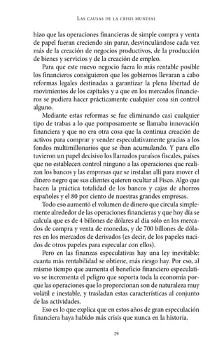 Alternativas.qxl.qxp   10/10/2011      13:53     PÆgina 29




                           L AS   CAUSAS DE LA CRISIS MUNDIAL


          hizo que las operaciones financieras de simple compra y venta
          de papel fueran creciendo sin parar, desvinculándose cada vez
          más de la creación de negocios productivos, de la producción
          de bienes y servicios y de la creación de empleo.
              Para que este nuevo negocio fuera lo más rentable posible
          los financieros consiguieron que los gobiernos llevaran a cabo
          reformas legales destinadas a garantizar la plena libertad de
          movimientos de los capitales y a que en los mercados financie-
          ros se pudiera hacer prácticamente cualquier cosa sin control
          alguno.
              Mediante estas reformas se fue eliminando casi cualquier
          tipo de trabas a lo que pomposamente se llamaba innovación
          financiera y que no era otra cosa que la continua creación de
          activos para comprar y vender especulativamente gracias a los
          fondos multimillonarios que se iban acumulando. Y para ello
          tuvieron un papel decisivo los llamados paraísos fiscales, países
          que no establecen control ninguno a las operaciones que reali-
          zan los bancos y las empresas que se instalan allí para mover el
          dinero negro que sus clientes quieren ocultar al Fisco. Algo que
          hacen la práctica totalidad de los bancos y cajas de ahorros
          españoles y el 80 por ciento de nuestras grandes empresas.
              Todo eso aumentó el volumen de dinero que circula simple-
          mente alrededor de las operaciones financieras y que hoy día se
          calcula que es de 4 billones de dólares al día sólo en los merca-
          dos de compra y venta de monedas, y de 700 billones de dóla-
          res en los mercados de derivados (es decir, de los papeles naci-
          dos de otros papeles para especular con ellos).
              Pero en las finanzas especulativas hay una ley inevitable:
          cuanta más rentabilidad se obtiene, más riesgo hay. Por eso, al
          mismo tiempo que aumenta el beneficio financiero especulati-
          vo se incrementa el peligro que soporta toda la economía por-
          que las operaciones que lo proporcionan son de naturaleza muy
          volátil e inestable, y trasladan estas características al conjunto
          de las actividades.
              Eso es lo que explica que en estos años de gran especulación
          financiera haya habido más crisis que nunca en la historia.

                                            29
 