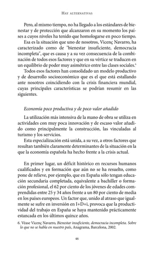 Alternativas.qxl.qxp      10/10/2011      13:53    PÆgina 46




                                   HAY   ALTERNATIVAS



           Pero, al mismo tiempo, no ha llegado a los estándares de bie-
       nestar y de protección que alcanzaron en su momento los paí-
       ses a cuyos niveles ha tenido que homologarse en poco tiempo.
           Esa es la situación que uno de nosotros, Vicenç Navarro, ha
       caracterizado como de "bienestar insuficiente, democracia
       incompleta", que es causa y a su vez consecuencia de la combi-
       nación de todos esos factores y que en su vértice se traducen en
       un equilibrio de poder muy asimétrico entre las clases sociales.6
           Todos esos factores han consolidado un modelo productivo
       y de desarrollo socioeconómico que es el que está estallando
       ante nosotros coincidiendo con la crisis financiera mundial,
       cuyas principales características se podrían resumir en las
       siguientes.

          Economía poco productiva y de poco valor añadido
           La utilización más intensiva de la mano de obra se utiliza en
       actividades con muy poca innovación y de escaso valor añadi-
       do como principalmente la construcción, las vinculadas al
       turismo y los servicios.
           Esta especialización está unida, a su vez, a otros factores que
       resultan también claramente determinantes de la situación en la
       que la economía española ha hecho frente a la crisis actual.

           En primer lugar, un déficit histórico en recursos humanos
       cualificados y en formación que aún no se ha resuelto, como
       pone de relieve, por ejemplo, que en España sólo tengan educa-
       ción secundaria completada, equivalente a bachiller o forma-
       ción profesional, el 62 por ciento de los jóvenes de edades com-
       prendidas entre 25 y 34 años frente a un 80 por ciento de media
       en los países europeos. Un factor que, unido al atraso que igual-
       mente se sufre en inversión en I+D+i, provoca que la producti-
       vidad del trabajo en España se haya mantenido prácticamente
       estancada en los últimos quince años.
       6. Véase Vicenç Navarro, Bienestar insuficiente, democracia incompleta. Sobre
         lo que no se habla en nuestro país, Anagrama, Barcelona, 2002.

                                            46
 