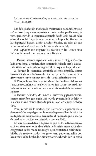 Alternativas.qxl.qxp   10/10/2011     13:53   PÆgina 52




                               HAY   ALTERNATIVAS




          LA ETAPA DE EXAGERACIÓN, EL ESTALLIDO DE LA CRISIS
          Y LA RECESIÓN

           Las debilidades del modelo de crecimiento que acabamos de
       señalar son las que nos permiten afirmar que los problemas que
       viene padeciendo la economía española desde 2007 no son sólo
       el resultado del impacto externo provocado por la difusión de
       las hipotecas basura desde Estados Unidos, ni sólo de sus
       secuelas sobre el conjunto de la economía mundial.
           Por supuesto ese impacto ha existido y ha tenido una
       influencia notable por razones muy diversas:

           1. Porque la banca española tiene una gran integración con
       la internacional y hubiera sido siempre inevitable que le afecta-
       ra la situación de insolvencia generalizada que se ha producido.
           2. Porque la economía española es muy sensible, como
       hemos señalado, a la demanda externa que se ha visto afectada
       gravemente como consecuencia de la situación financiera.
           3. Porque la confianza es un elemento fundamental en las
       relaciones económicas y en los últimos tiempos se ha visto limi-
       tada como consecuencia de nuestro altísimo nivel de endeuda-
       miento.
           4. Porque tratándose de una crisis sistémica y global es real-
       mente imposible que algún país pueda presenciarla de lejos y
       sin verse más o menos afectado por sus consecuencias de todo
       tipo.
           Pero, siendo así, lo cierto es que la economía española venía
       dando señales de peligro desde antes de que estallara la crisis de
       las hipotecas basura, como demuestra el hecho de que la oferta
       de crédito ya hubiera comenzado a caer en 2006.
           Lo que ha sucedido en España es que en los últimos cuatro
       o cinco años anteriores al estallido de la crisis internacional se
       exageraron de tal modo los rasgos de inestabilidad e insosteni-
       bilidad del modelo productivo que éste no pudo sino saltar por
       los aires y lo ha hecho, lógicamente, coincidiendo con la etapa

                                       52
 