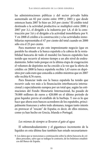 Alternativas.qxl.qxp     10/10/2011       13:53      PÆgina 55




                         L AS   SINGULARIDADES DE LA CRISIS ESPAÑOLA



          las administraciones públicas y del sector privado había
          aumentado un 82 por ciento entre 1999 y 2003 y que desde
          entonces hasta 2007 lo hizo un 243 por ciento.9 El crédito total
          destinado a la actividad productiva se multiplicó entre 2000 y
          2007 por 3,1, el dirigido a la industria por 1,8, el de la cons-
          trucción por 3,6 y el dirigido a la actividad inmobiliaria por 9.
          Y en 2008 el crédito a la construcción y a las actividades inmo-
          biliarias representaba el 47 por ciento del total cuando en 2000
          sólo era el 25 por ciento.
              Para mantener en pie este impresionante negocio (que en
          paralelo ha situado a la banca española a la cabeza de la renta-
          bilidad bancaria de todo el mundo) los bancos españoles han
          tenido que recurrir al mismo tiempo a un alto nivel de endeu-
          damiento. Sobre todo porque en la última etapa de exageración
          el volumen de depósitos no ha crecido a la vez que la oferta de
          crédito: en 2000 la banca española recibía 1,43 euros en depó-
          sitos por cada euro que concedía a crédito mientras que en 2007
          sólo recibía 0,76 euros.
              Para financiar todo eso la banca española ha tenido que
          recurrir cada vez más a la financiación interbancaria interna-
          cional y especialmente europea por un total que, según las esti-
          maciones del Fondo Monetario Internacional, ha pasado de
          78.000 millones de euros a 428.000 en el último periodo de
          gran liquidez previo al estallido de la burbuja. Y eso es lo que
          hace que ahora esos bancos acreedores de los españoles, princi-
          palmente franceses y sobre todo alemanes, tengan tanto interés
          en provocar el "rescate" de España; es decir, de ellos mismos,
          como ya han hecho en Grecia, Irlanda o Portugal.

              Los mismos de siempre se llevaron el gato al agua
              El sobreendeudamiento y el gigantesco incremento de la
          liquidez en esta última fase también han estado necesariamen-
          9. Los datos que se mencionan a continuación sobre la oferta bancaria de cré-
            ditos proceden, salvo que se indique lo contrario, de los boletines estadísti-
            cos del Banco de España.

                                                55
 