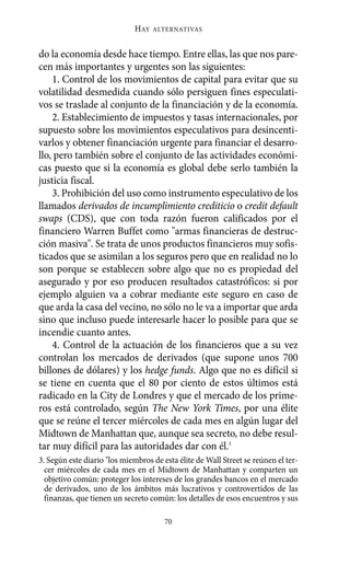 Alternativas.qxl.qxp       10/10/2011       13:53     PÆgina 70




                                    HAY   ALTERNATIVAS



       do la economía desde hace tiempo. Entre ellas, las que nos pare-
       cen más importantes y urgentes son las siguientes:
           1. Control de los movimientos de capital para evitar que su
       volatilidad desmedida cuando sólo persiguen fines especulati-
       vos se traslade al conjunto de la financiación y de la economía.
           2. Establecimiento de impuestos y tasas internacionales, por
       supuesto sobre los movimientos especulativos para desincenti-
       varlos y obtener financiación urgente para financiar el desarro-
       llo, pero también sobre el conjunto de las actividades económi-
       cas puesto que si la economía es global debe serlo también la
       justicia fiscal.
           3. Prohibición del uso como instrumento especulativo de los
       llamados derivados de incumplimiento crediticio o credit default
       swaps (CDS), que con toda razón fueron calificados por el
       financiero Warren Buffet como "armas financieras de destruc-
       ción masiva". Se trata de unos productos financieros muy sofis-
       ticados que se asimilan a los seguros pero que en realidad no lo
       son porque se establecen sobre algo que no es propiedad del
       asegurado y por eso producen resultados catastróficos: si por
       ejemplo alguien va a cobrar mediante este seguro en caso de
       que arda la casa del vecino, no sólo no le va a importar que arda
       sino que incluso puede interesarle hacer lo posible para que se
       incendie cuanto antes.
           4. Control de la actuación de los financieros que a su vez
       controlan los mercados de derivados (que supone unos 700
       billones de dólares) y los hedge funds. Algo que no es difícil si
       se tiene en cuenta que el 80 por ciento de estos últimos está
       radicado en la City de Londres y que el mercado de los prime-
       ros está controlado, según The New York Times, por una élite
       que se reúne el tercer miércoles de cada mes en algún lugar del
       Midtown de Manhattan que, aunque sea secreto, no debe resul-
       tar muy difícil para las autoridades dar con él.3
       3. Según este diario "los miembros de esta élite de Wall Street se reúnen el ter-
         cer miércoles de cada mes en el Midtown de Manhattan y comparten un
         objetivo común: proteger los intereses de los grandes bancos en el mercado
         de derivados, uno de los ámbitos más lucrativos y controvertidos de las
         finanzas, que tienen un secreto común: los detalles de esos encuentros y sus

                                              70
 