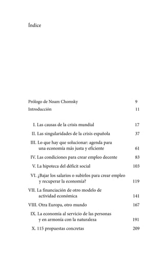 Alternativas.qxl.qxp   10/10/2011    13:53    PÆgina 7




            Índice




            Prólogo de Noam Chomsky                                  9
            Introducción                                             11


              I. Las causas de la crisis mundial                     17
              II. Las singularidades de la crisis española           37
             III. Lo que hay que solucionar: agenda para
                  una economía más justa y eficiente                 61
             IV. Las condiciones para crear empleo decente           83
              V. La hipoteca del déficit social                     103

             VI. ¿Bajar los salarios o subirlos para crear empleo
                  y recuperar la economía?                          119
            VII. La financiación de otro modelo de
                  actividad económica                               141
            VIII. Otra Europa, otro mundo                           167
             IX. La economía al servicio de las personas
                 y en armonía con la naturaleza                     191
              X. 115 propuestas concretas                           209
 